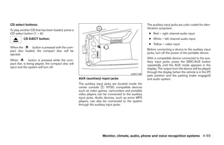 CD select buttons:                                                                                    The auxiliary input jacks are color coded for iden-
                                                                                                      tification purposes:
To play another CD that has been loaded, press a
CD select button (1 – 6).                                                                              ● Red – right channel audio input
          CD EJECT button:                                                                             ● White – left channel audio input
                                                                                                       ● Yellow – video input
When the       button is pressed with the com-
pact disc loaded, the compact disc will be                                                            Before connecting a device to the auxiliary input
ejected.                                                                                              jacks, turn off the power of the portable device.
                                                                                                      With a compatible device connected to the aux-
When          button is pressed while the com-                                                        iliary input jacks, press the DISC·AUX button
pact disc is being played, the compact disc will                                                      repeatedly until the AUX mode appears in the
eject and the system will turn off.                                                                   display. The output from the device will be played
                                                                                                      through the display (when the vehicle is in the (P)
                                                                                          LHA1140
                                                                                                      park position and the parking brake engaged)
                                                   AUX (auxiliary) input jacks                        and audio system.
                                                   The auxiliary input jacks are located inside the
                                                   center console ᭺. NTSC compatible devices
                                                                     1
                                                   such as video games, camcorders and portable
                                                   video players can be connected to the auxiliary
                                                   input jacks. Audio devices, such as some MP3
                                                   players, can also be connected to the system
                                                   through the auxiliary input jacks.




                                                                     Monitor, climate, audio, phone and voice recognition systems 4-69




                                                                               ੬ REVIEW COPY—2009 Maxima (max)
                                                                               Owners Manual—USA_English (nna)
                                                                               11/03/08—debbie ੭
 