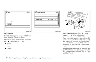 WHA1156                         WHA1157                                          LHA1143
AUX settings                                                                   COMPACTFLASH™ (CF) PLAYER
Select the “Settings” key using the NISSAN con-                                OPERATION (if so equipped)
troller and press the ENTER button.
                                                                               Place the ignition switch in the ACC or ON
Choose one of the display modes by selecting                                   position, remove the CompactFlash™ cover ᭺ 1
the “    ” key or the “    ” key:                                              and insert a CF card into the CompactFlash™
                                                                               player slot ᭺. Then press the DISC·AUX button
                                                                                           2
 ● Normal                                                                      repeatedly to switch to the CompactFlash™
 ● Wide                                                                        mode.
 ● Cinema                                                                      If the system has been turned off while the Com-
                                                                               pactFlash™ card was playing, pressing the
                                                                               VOL/ON·OFF control knob will start the Com-
                                                                               pactFlash™ card.


4-70 Monitor, climate, audio, phone and voice recognition systems




                                                                ੬ REVIEW COPY—2009 Maxima (max)
                                                                Owners Manual—USA_English (nna)
                                                                11/03/08—debbie ੭
 