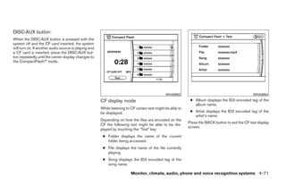 DISC·AUX button:
When the DISC·AUX button is pressed with the
system off and the CF card inserted, the system
will turn on. If another audio source is playing and
a CF card is inserted, press the DISC·AUX but-
ton repeatedly until the center display changes to
the CompactFlash™ mode.




                                                                                                WHA0953                                             WHA0954

                                                       CF display mode                                        ● Album displays the ID3 encoded tag of the
                                                                                                                album name.
                                                       While listening to CF certain text might be able to
                                                       be displayed.                                          ● Artist displays the ID3 encoded tag of the
                                                                                                                artist’s name.
                                                       Depending on how the files are encoded on the
                                                                                                             Press the BACK button to exit the CF text display
                                                       CF the following text might be able to be dis-
                                                                                                             screen.
                                                       played by touching the “Text” key:
                                                        ● Folder displays the name of the current
                                                          folder being accessed.
                                                        ● File displays the name of the file currently
                                                          playing.
                                                        ● Song displays the ID3 encoded tag of the
                                                          song name.

                                                                          Monitor, climate, audio, phone and voice recognition systems 4-71




                                                                                     ੬ REVIEW COPY—2009 Maxima (max)
                                                                                     Owners Manual—USA_English (nna)
                                                                                     11/03/08—debbie ੭
 