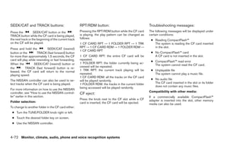 SEEK/CAT and TRACK buttons:                            RPT/RDM button:                                  Troubleshooting messages:
Press the          SEEK/CAT button or the              Pressing the RPT/RDM button while the CF card    The following messages will be displayed under
TRACK button while the CF card is being played,        is playing, the play pattern can be changed as   certain conditions:
                                                       follows:
the next track or the beginning of the current track                                                     ● Reading CompactFlash™
on the CF will be played.                              1 CF CARD RPT → 1 FOLDER RPT → 1 TRK                The system is reading the CF card inserted
                                                       RPT → 1 CF CARD RDM → 1 FOLDER RDM →                in the slot.
Press and hold the           SEEK/CAT (rewind)
                                                       1 CF CARD RPT
button or the        TRACK (fast forward) button                                                         ● No CompactFlash™ card
for more than approximately 1.5 seconds, the CF        1 CF CARD RPT: the entire CF card will be           A CF card is not inserted in the slot.
card will play while rewinding or fast forwarding.     repeated.
                                                                                                         ● CompactFlash™ read error
When the           SEEK/CAT (rewind) button or         1 FOLDER RPT: the folder currently being ac-
                                                                                                           The system cannot read the CF card.
the         TRACK (fast forward) button is re-         cessed will be repeated.
leased, the CF card will return to the normal          1 TRK RPT: the current track playing will be      ● Unplayable file
playing speed.                                         repeated.                                           The system cannot play a music file.
                                                       1 CF CARD RDM: all the tracks on the CF card
The NISSAN controller can also be used to se-          will be played randomly.                          ● No audio file
lect tracks when the CF card is being played.          1 FOLDER RDM: the tracks in the current folder      The CF card inserted in the slot or its folder
                                                       being accessed will be played randomly.             does not contain any music files.
For more information on how to use the NISSAN
controller, see “How to use the NISSAN control-                                                         Compatibility with other media:
                                                       CF eject:
ler” earlier in this section.                                                                           If a commercially available CompactFlash™
                                                       Press the knob next to the CF slot while a CF    adapter is inserted into the slot, other memory
Folder selection:                                      card is inserted, the CF card will be ejected.   media can also be used.
To change to another folder in the CF card either:
 ● Turn the TUNE/FOLDER knob right or left.
 ● Touch the desired folder key on screen.
 ● Use the NISSAN controller.



4-72 Monitor, climate, audio, phone and voice recognition systems




                                                                                  ੬ REVIEW COPY—2009 Maxima (max)
                                                                                  Owners Manual—USA_English (nna)
                                                                                  11/03/08—debbie ੭
 