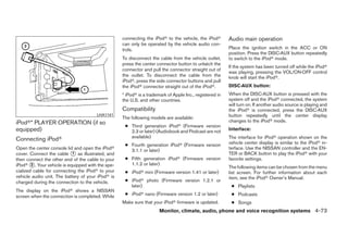 connecting the iPodா to the vehicle, the iPodா        Audio main operation
                                                   can only be operated by the vehicle audio con-
                                                   trols.                                                Place the ignition switch in the ACC or ON
                                                                                                         position. Press the DISC·AUX button repeatedly
                                                   To disconnect the cable from the vehicle outlet,      to switch to the iPodா mode.
                                                   press the center connector button to unlatch the
                                                                                                         If the system has been turned off while the iPodா
                                                   connector and pull the connector straight out of
                                                                                                         was playing, pressing the VOL/ON·OFF control
                                                   the outlet. To disconnect the cable from the          knob will start the iPodா.
                                                   iPodா, press the side connector buttons and pull
                                                   the iPodா connector straight out of the iPodா.        DISC·AUX button:
                                                   * iPodா is a trademark of Apple Inc., registered in   When the DISC·AUX button is pressed with the
                                                   the U.S. and other countries.                         system off and the iPodா connected, the system
                                                                                                         will turn on. If another audio source is playing and
                                                   Compatibility                                         the iPodா is connected, press the DISC·AUX
                                       LHA1141                                                           button repeatedly until the center display
                                                   The following models are available:
iPodா* PLAYER OPERATION (if so                                                                           changes to the iPodா mode.
                                                    ● Third generation iPodா (Firmware version
equipped)                                             2.3 or later) (Audiobook and Podcast are not       Interface:
                                                      available)                                         The interface for iPodா operation shown on the
Connecting iPodா
                                                    ● Fourth generation iPodா (Firmware version          vehicle center display is similar to the iPodா in-
Open the center console lid and open the iPodா        3.1.1 or later)                                    terface. Use the NISSAN controller and the EN-
cover. Connect the cable ᭺ as illustrated, and
                            1                                                                            TER or BACK button to play the iPodா with your
then connect the other end of the cable to your     ● Fifth generation iPodா (Firmware version           favorite settings.
iPodா ᭺. Your vehicle is equipped with the spe-
        2                                             1.1.2 or later)
                                                                                                         The following items can be chosen from the menu
cialized cable for connecting the iPodா to your     ● iPodா mini (Firmware version 1.41 or later)        list screen. For further information about each
vehicle audio unit. The battery of your iPodா is                                                         item, see the iPodா Owner’s Manual.
charged during the connection to the vehicle.       ● iPodா photo (Firmware version 1.2.1 or
                                                      later)                                              ● Playlists
The display on the iPodா shows a NISSAN
screen when the connection is completed. While      ● iPodா nano (Firmware version 1.2 or later)          ● Podcasts
                                                   Make sure that your iPodா firmware is updated.         ● Songs
                                                                      Monitor, climate, audio, phone and voice recognition systems 4-73




                                                                                 ੬ REVIEW COPY—2009 Maxima (max)
                                                                                 Owners Manual—USA_English (nna)
                                                                                 11/03/08—debbie ੭
 