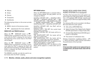 ● Albums                                            RPT/RDM button:                                  MUSIC BOX HARD-DISK DRIVE
 ● Artists                                           When the RPT/RDM button is pressed while a       AUDIO SYSTEM (if so equipped)
                                                     track is being played, the play pattern can be
 ● Genres                                            changed as follows:
                                                                                                      The Music Box hard-disk drive audio system can
                                                                                                      store songs from CDs being played. The system
 ● Composers                                         SHUFFLE OFF/RPT OFF → SHUFFLE OFF/1              has a 9.3 gigabyte (GB) storage capacity and
 ● Audiobooks                                        TRK RPT → SHUFFLE OFF/ALL RPT → TRK              can record up to 200 hours (approximately 2,900
                                                     SHUFFLE/RPT OFF → TRK SHUFFLE/ALL RPT            songs).
The following keys shown on the screen are also      → ALBUM SHUFFLE/RPT OFF → ALBUM                  The following CDs can be recorded in the Music
available:                                           SHUFFLE/ALL RPT → SHUFFLE OFF/RPT OFF            Box hard-disk drive audio system:
 ● MENU: returns to the previous screen.             SHUFFLE OFF/RPT OFF: the iPodா will be            ● CDs without MP3/WMA files.
                                                     played normally.
 ●         : plays/pauses the music selected.        SHUFFLE OFF/1 TRK RPT: the current track          ● Hybrid Compact Disc Digital Audio (Hybrid
SEEK/CAT and TRACK buttons:                          playing will be repeated.                           CD-DA) specification in Super Audio CDs.
                                                     SHUFFLE OFF/ALL RPT: All tracks will be re-
                                                                                                       ● Compact Disc Digital Audio (CD-DA) speci-
When the           SEEK/CAT button or                peated.
                                                                                                         fication in CD-Extras.
TRACK button is pressed for less than 1.5 sec-       TRK SHUFFLE/RPT OFF: the tracks will be
onds while the iPodா is playing, the next track or   played in a mixed order.                          ● First session of multisession disc.
                                                     TRK SHUFFLE/ALL RPT: the tracks will be
the beginning of the current track on the iPodா                                                       Extreme temperature conditions [below Ϫ4°F
will be played.                                      played in a mixed order and will be repeated.
                                                                                                      (Ϫ20°C) and above 158°F (70°C)] could affect
                                                     ALBUM SHUFFLE/RPT OFF: the albums on the
                                                                                                      the performance of the hard disk.
When the            SEEK/CAT button or               iPodா will be played in a mixed order.
TRACK button is pressed for more than 1.5 sec-       ALBUM SHUFFLE/ALL RPT: the albums on the
                                                                                                      NOTE:
onds while the iPodா is playing, the iPodா will      iPodா will be played in a mixed order and re-
play while fast forwarding or rewinding. When the    peated.                                          If the hard disk needs to be replaced due to
                                                                                                      a malfunction, all stored music data will be
button is released, the iPodா will return to the
                                                                                                      erased.
normal play speed.
The NISSAN controller can also be used to se-
lect tracks when the iPodா is playing.

4-74 Monitor, climate, audio, phone and voice recognition systems




                                                                                ੬ REVIEW COPY—2009 Maxima (max)
                                                                                Owners Manual—USA_English (nna)
                                                                                11/03/08—debbie ੭
 