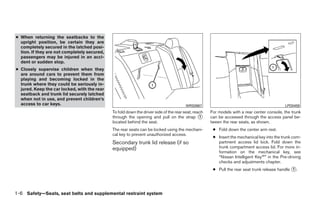 ● When returning the seatbacks to the
  upright position, be certain they are
  completely secured in the latched posi-
  tion. If they are not completely secured,
  passengers may be injured in an acci-
  dent or sudden stop.
● Closely supervise children when they
  are around cars to prevent them from
  playing and becoming locked in the
  trunk where they could be seriously in-
  jured. Keep the car locked, with the rear
  seatback and trunk lid securely latched
  when not in use, and prevent children’s
  access to car keys.                                                                   WRS0867                                             LPD0459
                                              To fold down the driver side of the rear seat, reach   For models with a rear center console, the trunk
                                              through the opening and pull on the strap ᭺       1    can be accessed through the access panel be-
                                              located behind the seat.                               tween the rear seats, as shown.
                                              The rear seats can be locked using the mechani-         ● Fold down the center arm rest.
                                              cal key to prevent unauthorized access.
                                                                                                      ● Insert the mechanical key into the trunk com-
                                              Secondary trunk lid release (if so                        partment access lid lock. Fold down the
                                              equipped)                                                 trunk compartment access lid. For more in-
                                                                                                        formation on the mechanical key, see
                                                                                                        “Nissan Intelligent Key™” in the Pre-driving
                                                                                                        checks and adjustments chapter.
                                                                                                      ● Pull the rear seat trunk release handle ᭺.
                                                                                                                                                1




1-6 Safety—Seats, seat belts and supplemental restraint system




                                                                             ੬ REVIEW COPY—2009 Maxima (max)
                                                                             Owners Manual—USA_English (nna)
                                                                             10/21/08—tbrooks ੭
 