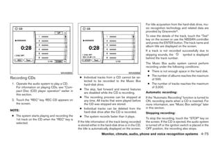For title acquisition from the hard-disk drive, mu-
                                                                                                         sic recognition technology and related data are
                                                                                                         provided by Gracenoteா.
                                                                                                         To view the details of the track, touch the “Text”
                                                                                                         key on the screen or use the NISSAN controller
                                                                                                         and press the ENTER button. The track name and
                                                                                                         album title are displayed on the screen.
                                                                                                         If a track is not recorded successfully due to
                                                                                                         skipping sounds, the           symbol is displayed
                                                                                                         behind the track number.
                                                                                                         The Music Box audio system cannot perform
                                                                                                         recording under the following conditions:
                                                                                                           ● There is not enough space in the hard disk.
                                    WHA0955                                                WHA0956
                                                                                                           ● The number of albums reaches the maximum
Recording CDs                                     ● Individual tracks from a CD cannot be se-
                                                                                                             of 500.
                                                    lected to be recorded to the Music Box
1. Operate the audio system to play a CD.           hard-disk drive.                                       ● The number of tracks reaches the maximum
   For information on playing CDs, see “Com-                                                                 of 3,000.
                                                  ● The skip, fast forward and rewind features
   pact Disc (CD) player operation” earlier in                                                           Automatic recording:
                                                    are disabled while the CD is recording.
   this section.
                                                  ● The recording process can be stopped at              If the “Automatic Recording” function is turned to
2. Touch the “REC” key. REC CD appears on           any time. All tracks that were played before         ON, recording starts when a CD is inserted. For
   the screen.                                      the CD was stopped are stored.                       more information, see “Music Box settings” later
                                                  ● Individual tracks can be deleted from the            in this section.
NOTE:
                                                    hard-disk drive after the CD is recorded.            Stopping recording:
● The system starts playing and recording the     ● The system records faster than it plays.
  1st track on the CD when the “REC” key is                                                              To stop the recording, touch the “STOP” key on
  selected.                                      If the title information of the track being recorded    the screen. If the CD is ejected, the audio system
                                                 is stored either in the hard-disk drive or in the CD,   is turned off or the ignition switch is placed in the
                                                 the title is automatically displayed on the screen.     OFF position, the recording also stops.
                                                                    Monitor, climate, audio, phone and voice recognition systems 4-75




                                                                                ੬ REVIEW COPY—2009 Maxima (max)
                                                                                Owners Manual—USA_English (nna)
                                                                                11/03/08—debbie ੭
 