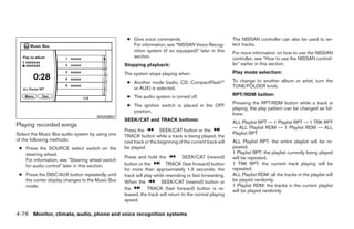 ● Give voice commands.                                 The NISSAN controller can also be used to se-
                                                    For information, see “NISSAN Voice Recog-            lect tracks.
                                                    nition system (if so equipped)” later in this        For more information on how to use the NISSAN
                                                    section.                                             controller, see “How to use the NISSAN control-
                                                 Stopping playback:                                      ler” earlier in this section.

                                                 The system stops playing when:                          Play mode selection:

                                                  ● Another mode (radio, CD, CompactFlash™               To change to another album or artist, turn the
                                                    or AUX) is selected.                                 TUNE/FOLDER knob.

                                                  ● The audio system is turned off.                      RPT/RDM button:
                                                                                                         Pressing the RPT/RDM button while a track is
                                                  ● The ignition switch is placed in the OFF
                                                                                                         playing, the play pattern can be changed as fol-
                                                    position.
                                                                                                         lows:
                                     WHA0957
                                                 SEEK/CAT and TRACK buttons:                             ALL Playlist RPT → 1 Playlist RPT → 1 TRK RPT
Playing recorded songs                                                                                   → ALL Playlist RDM → 1 Playlist RDM → ALL
                                                 Press the          SEEK/CAT button or the
Select the Music Box audio system by using one                                                           Playlist RPT
                                                 TRACK button while a track is being played; the
of the following methods:                        next track or the beginning of the current track will   ALL Playlist RPT: the entire playlist will be re-
 ● Press the SOURCE select switch on the         be played.                                              peated.
   steering wheel.                                                                                       1 Playlist RPT: the playlist currently being played
                                                 Press and hold the             SEEK/CAT (rewind)        will be repeated.
   For information, see “Steering wheel switch
   for audio control” later in this section.     button or the         TRACK (fast forward) button       1 TRK RPT: the current track playing will be
                                                 for more than approximately 1.5 seconds; the            repeated.
 ● Press the DISC·AUX button repeatedly until    track will play while rewinding or fast forwarding.     ALL Playlist RDM: all the tracks in the playlist will
   the center display changes to the Music Box   When the            SEEK/CAT (rewind) button or         be played randomly.
   mode.                                                                                                 1 Playlist RDM: the tracks in the current playlist
                                                 the          TRACK (fast forward) button is re-         will be played randomly.
                                                 leased, the track will return to the normal playing
                                                 speed.

4-76 Monitor, climate, audio, phone and voice recognition systems




                                                                                ੬ REVIEW COPY—2009 Maxima (max)
                                                                                Owners Manual—USA_English (nna)
                                                                                11/03/08—debbie ੭
 