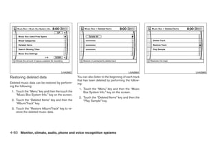 LHA0962                                              LHA0964                LHA0965
Restoring deleted data                            You can also listen to the beginning of each track
                                                  that has been deleted by performing the follow-
Deleted music data can be restored by perform-    ing:
ing the following:
                                                   1. Touch the “Menu” key and then the “Music
 1. Touch the “Menu” key and then the touch the       Box System Info.” key on the screen.
    “Music Box System Info.” key on the screen.
                                                   2. Touch the “Deleted Items” key and then the
 2. Touch the “Deleted Items” key and then the        “Play Sample” key.
    “Album/Track” key.
 3. Touch the “Restore Album/Track” key to re-
    store the deleted music data.




4-80 Monitor, climate, audio, phone and voice recognition systems




                                                                                ੬ REVIEW COPY—2009 Maxima (max)
                                                                                Owners Manual—USA_English (nna)
                                                                                11/03/08—debbie ੭
 