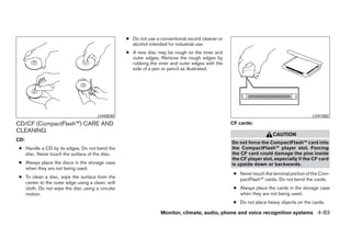 ● Do not use a conventional record cleaner or
                                                    alcohol intended for industrial use.
                                                  ● A new disc may be rough on the inner and
                                                    outer edges. Remove the rough edges by
                                                    rubbing the inner and outer edges with the
                                                    side of a pen or pencil as illustrated.




                                      LHA0049                                                                                           LHA1002

CD/CF (CompactFlash™) CARE AND                                                                    CF cards:
CLEANING
                                                                                                                     CAUTION
CD:
                                                                                                  Do not force the CompactFlash™ card into
 ● Handle a CD by its edges. Do not bend the                                                      the CompactFlash™ player slot. Forcing
   disc. Never touch the surface of the disc.                                                     the CF card could damage the pins inside
                                                                                                  the CF player slot, especially if the CF card
 ● Always place the discs in the storage case                                                     is upside down or backwards.
   when they are not being used.
                                                                                                   ● Never touch the terminal portion of the Com-
 ● To clean a disc, wipe the surface from the
                                                                                                     pactFlash™ cards. Do not bend the cards.
   center to the outer edge using a clean, soft
   cloth. Do not wipe the disc using a circular                                                    ● Always place the cards in the storage case
   motion.                                                                                           when they are not being used.
                                                                                                   ● Do not place heavy objects on the cards.

                                                                  Monitor, climate, audio, phone and voice recognition systems 4-83




                                                                            ੬ REVIEW COPY—2009 Maxima (max)
                                                                            Owners Manual—USA_English (nna)
                                                                            11/03/08—debbie ੭
 