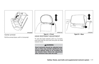WRS0868                                          WRS0133                               LRS0240

Center armrest                                                      Type A — Front                            Type B — Rear
                                                    HEAD RESTRAINT ADJUSTMENT
Pull the armrest down until it is horizontal.
                                                    To raise the head restraint, pull it up. To lower,
                                                    push and hold the lock knob and push the head
                                                    restraint down.

                                                                        WARNING
                                                    Head restraints should be adjusted prop-
                                                    erly as they may provide significant pro-
                                                    tection against injury in an accident. Do
                                                    not remove them. Check the adjustment
                                                    after someone else uses the seat.



                                                                          Safety—Seats, seat belts and supplemental restraint system 1-7




                                                                                  ੬ REVIEW COPY—2009 Maxima (max)
                                                                                  Owners Manual—USA_English (nna)
                                                                                  10/21/08—tbrooks ੭
 