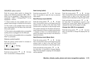 SOURCE select switch                                  Seek tuning (radio):                                    Next/Previous track (iPodா):

Push the source select switch to change the           Push the tuning switch (   or       ) for more          Push the tuning switch          or        for less
mode in the following sequence: AM → FM →             than 1.5 seconds to seek the next or previous           than 1.5 seconds to return to the beginning of the
iPodா*4 (if so equipped) → Music Box*2 (if so         radio station.                                          present track or skip to the next track. Push
equipped) → CD*1 → CompactFlash™*1 (if so                                                                     several times to skip back or skip through tracks.
equipped) → AUX*3.                                    Next/Previous track (CD/CF):
                                                                                                              Push and hold the tuning switch         or
*1: These modes are only available when com-          Push the tuning switch          or        for less      for more than 1.5 seconds to rewind or fast
patible media storage is inserted into the device.    than 1.5 seconds to return to the beginning of the      forward the current track. When the switch is
                                                      present track or skip to the next track. Push           released the track will be played normally.
*2: This mode is only available when music has        several times to skip back or skip through tracks.
been downloaded into the Music Box hard-disk                                                                  Change disc (CD) (if so equipped):
drive audio system.                                   This system searches for the blank intervals be-
                                                      tween selections. If there is a blank interval within   Push the tuning switch      or        for more
*3: This mode is only available when a compatible     1 program or there is no interval between pro-          than 1.5 seconds to change the playing disc up
auxiliary device is plugged into the AUX jack.        grams, the system may not stop in the desired or        or down.
*4: This mode is only available when a compatible     expected location.
iPodா is connected.                                   Next/Previous track (Music Box):
Volume control switch
                                                      Push the tuning switch          or        for less
Push the volume control switch to increase or         than 1.5 seconds to return to the beginning of the
decrease the volume.                                  present track or skip to the next track. Push
                                                      several times to skip back or skip through tracks.
                     Tuning
                                                      Push and hold the tuning switch          or
Memory change (radio):                                for more than 1.5 seconds to change playlists.
                                                      When the last playlist is playing, the next playlist
Push the tuning switch (     or          ) for less   will be selected.
than 1.5 seconds to change presets.


                                                                         Monitor, climate, audio, phone and voice recognition systems 4-85




                                                                                     ੬ REVIEW COPY—2009 Maxima (max)
                                                                                     Owners Manual—USA_English (nna)
                                                                                     11/03/08—debbie ੭
 