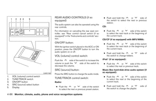 REAR AUDIO CONTROLS (if so                           ● Push and hold the        or       side of
                                             equipped)                                              the switch to select the next or previous
                                                                                                    station.
                                             The audio system can also be operated using the
                                             rear controls.                                      CD:

                                             For information on canceling the rear seat con-      ● Push the         or       side of the switch
                                             troller, see “Rear control cancel switch (if so        to select the next track or the beginning of
                                             equipped)” in the “Instruments and controls” sec-      the current track.
                                             tion.                                               CD/CF (if so equipped) with MP3/WMA:
                                             ON/OFF button:                                       ● Push the         or       side of the switch
                                             With the ignition switch placed in the ACC or ON       to select the next track or the beginning of
                                             position, press the ON/OFF button to turn the          the current track.
                                             audio system on or off.
                                                                                                  ● Push and hold the         or         side of
                                             VOL (volume) control switch:                           the switch to change folders.

                                             Push the       side of the switch to increase the   iPodா (if so equipped):
                                             volume or push the         side of the switch to     ● Push the         or        side of the switch
                                             decrease the volume.                                   to select the next or previous track.
                                             SRC (source) button:                                Music Box hard-disk drive audio system (if
                                   LHA1142                                                       so equipped):
                                             Press the SRC button to change the audio mode.
1.   VOL (volume) control switch                                                                  ● Push the        or       side of the switch
2.   TUNE/TRACK switch                       TUNE/TRACK control switch:                             to select the next or the beginning of the
3.   ON/OFF button                           Radio:                                                 current track.
4.   SRC (source) select button
                                              ● Push the         or        side of the switch     ● Push and hold the         or         side of
5.   Display                                                                                        the switch to change the playlist.
                                                to select the next or previous preset station.

4-86 Monitor, climate, audio, phone and voice recognition systems




                                                                          ੬ REVIEW COPY—2009 Maxima (max)
                                                                          Owners Manual—USA_English (nna)
                                                                          11/03/08—debbie ੭
 
