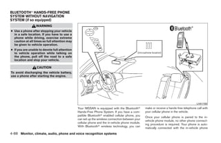 BLUETOOTHா HANDS-FREE PHONE
SYSTEM WITHOUT NAVIGATION
SYSTEM (if so equipped)
                  WARNING
● Use a phone after stopping your vehicle
  in a safe location. If you have to use a
  phone while driving, exercise extreme
  caution at all times so full attention may
  be given to vehicle operation.
● If you are unable to devote full attention
  to vehicle operation while talking on
  the phone, pull off the road to a safe
  location and stop your vehicle.

                  CAUTION
To avoid discharging the vehicle battery,
use a phone after starting the engine.




                                                                                                                                        LHA1158
                                               Your NISSAN is equipped with the Bluetoothா       make or receive a hands-free telephone call with
                                               Hands-Free Phone System. If you have a com-       your cellular phone in the vehicle.
                                               patible Bluetoothா enabled cellular phone, you
                                                                                                 Once your cellular phone is paired to the in-
                                               can set up the wireless connection between your
                                                                                                 vehicle phone module, no other phone connect-
                                               cellular phone and the in-vehicle phone module.
                                                                                                 ing procedure is required. Your phone is auto-
                                               With Bluetoothா wireless technology, you can
                                                                                                 matically connected with the in-vehicle phone
4-88 Monitor, climate, audio, phone and voice recognition systems




                                                                           ੬ REVIEW COPY—2009 Maxima (max)
                                                                           Owners Manual—USA_English (nna)
                                                                           11/03/08—debbie ੭
 