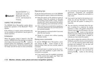 Operating tips                                     ● If a command is not recognized, the system
                    BLUETOOTH௡ is a                                                                       announces, “Command not recognized.
                    trademark owned by               To get the best performance out of the NISSAN        Please try again.” Repeat the command in a
                    Bluetooth SIG, Inc.,             Voice Recognition system, observe the following:     clear voice.
                    U.S.A. and licensed to            ● Keep the interior of the vehicle as quiet as    ● If you want to go back to the previous com-
                    Visteon.                            possible. Close the windows to eliminate          mand, you can say “Go back” or “Correc-
                                                        surrounding noises (traffic noises, vibration
                                                                                                          tion” any time the system is waiting for a
USING THE SYSTEM                                        sounds, etc.), which may prevent the system
                                                                                                          response.
                                                        from recognizing voice commands correctly.
The NISSAN Voice Recognition system allows
                                                      ● Wait until the tone sounds before speaking a    ● You can cancel a command when the sys-
hands-free operation of the Bluetoothா Phone                                                              tem is waiting for a response by saying,
System.                                                 command. Otherwise, the command will not
                                                        be received properly.                             “Cancel” or “Quit”. The system announces
If the vehicle is in motion, some commands may                                                            “Cancel” and ends the VR session. You can
not be available so full attention may be given to    ● Start speaking a command within 5 seconds         also press the        button on the steering
vehicle operation.                                      after the tone sounds.
                                                                                                          wheel at any time. Whenever the VR session
                                                      ● Speak in a natural voice without pausing          is cancelled, a double beep is played to
Initialization                                          between words.                                    indicate you have exited the system.
When the ignition switch is placed in the ON
                                                     Giving voice commands                              ● If you want to adjust the volume of the voice
position, NISSAN Voice Recognition is initialized,
                                                                                                          feedback, press the volume control switches
which takes a few seconds. If the        button is   To operate NISSAN Voice Recognition, press
                                                                                                          (+ or -) on the steering wheel while being
pressed before the initialization completes, the     and release the          button located on the       provided with feedback. You can also use
system will announce “Hands-free phone system        steering wheel. After the tone sounds, speak a       the radio volume control knob.
not ready” and will not react to voice commands.     command.
                                                                                                        ● In most cases you can interrupt the voice
                                                     The command given is picked up by the micro-
                                                                                                          feedback to speak the next command by
                                                     phone, and voice feedback is given when the
                                                     command is accepted.                                 pressing the      button on the steering
                                                                                                          wheel.
                                                      ● If you need to hear the available commands
                                                        for the current menu again, say “Help” and
                                                        the system will repeat them.
4-90 Monitor, climate, audio, phone and voice recognition systems




                                                                                 ੬ REVIEW COPY—2009 Maxima (max)
                                                                                 Owners Manual—USA_English (nna)
                                                                                 11/03/08—debbie ੭
 