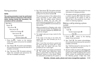 Pairing procedure                                4. Say: “New phone” ᭺. The system acknowl-
                                                                       C                                 refer to “Setup” later in this section for more
                                                    edges the command and asks you to initiate           information on changing priorities.
NOTE:                                               pairing from the phone handset ᭺.
                                                                                   D
                                                                                                      7. The system will ask if you would like to select
The pairing procedure must be performed             The pairing procedure of the cellular phone          a custom ring tone ᭺. Follow the instruc-
                                                                                                                                G
when the vehicle is stationary. If the vehicle      varies according to each cellular phone              tions provided by the system or refer to
starts moving during the procedure, the             model. See the cellular phone Owner’s                “Setup” later in this section for more infor-
procedure will be cancelled.                        Manual for details. You can also visit               mation on selecting ringtones.
                                                    www.nissanusa.com/bluetooth for instruc-
  Main Menu                                         tions on pairing NISSAN recommended cel-         Making a call by entering a phone
   “Setup” ᭺
           A                                        lular phones.                                    number
     “Pair phone” ᭺
                  B                                 When prompted for a Passkey code, enter           Main Menu
        “New phone” ᭺
                                                    “1234” from the handset. The Passkey code
                    C
                                                    “1234” has been assigned by NISSAN and                “Call” ᭺
                                                                                                                 A
          Initiate from handset ᭺
                                D                   cannot be changed.                                         Number (speak digits) ᭺
                                                                                                                                     B
               Name phone ᭺
                          E
                                                 5. The system asks you to say a name for the                        “Dial” ᭺
                                                                                                                            C
                 Assign priority ᭺
                                 F                  phone ᭺.
                                                           E
                                                                                                      1. Press the          button on the steering
                   Choose ringtone ᭺
                                   G                If the name is too long or too short, the            wheel. A tone will sound.
                                                    system tells you, then prompts you for a
 1. Press the        button on the steering         name again.                                       2. Say: “Call” ᭺. The system acknowledges
                                                                                                                      A
    wheel. The system announces the available                                                            the command and announces the next set of
    commands.                                       Also, if more than one phone is paired and           available commands.
                                                    the name sounds too much like a name
 2. Say: “Setup” ᭺. The system acknowledges
                 A                                  already used, the system tells you, then             Say: “Call International” to dial more than 10
    the command and announces the next set of       prompts you for a name again.                        digits or any special characters.
    available commands.
                                                 6. The system asks you to assign a priority level    3. Say the number you wish to call starting with
 3. Say: “Pair phone” ᭺. The system acknowl-
                         B                          ᭺. The priority level determines which
                                                     F                                                   the area code in single digit format ᭺. If the
                                                                                                                                              B
    edges the command and announces the             phone is active when more than one paired            system has trouble recognizing the correct
    next set of available commands.                 Bluetoothா phone is in the vehicle. Follow           phone number, try entering the number in
                                                    the instructions provided by the system or           the following groups: 3-digit area code,
                                                                  Monitor, climate, audio, phone and voice recognition systems 4-93




                                                                             ੬ REVIEW COPY—2009 Maxima (max)
                                                                             Owners Manual—USA_English (nna)
                                                                             11/03/08—debbie ੭
 