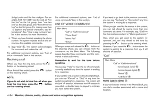 3-digit prefix and the last 4-digits. For ex-   For additional command options, see “List of          If you want to go back to the previous command,
    ample, 555-121-3354 can be said as “five        voice commands” later in this section.                you can say “Go back” or “Correction” any time
    five five” as the 1st group, then “one two                                                            the system is waiting for a response.
    one” as the 2nd group, and “three three five    LIST OF VOICE COMMANDS
    four” as the 3rd group. For dialing more than                                                         When you get used to the menus in the system,
                                                      Main Menu                                           you can talk ahead by saying more than one
    10 digits or any special characters, say “In-
    ternational”. See “How to say numbers” ear-                “Call” or “Call International”             command at a time. For example, say, “Call five
    lier in this section, for more information.                “Phone Book”
                                                                                                          five five one two one two” or “Memo pad record.”
 4. When you have finished speaking the phone                  “Memo Pad”                                 Also, when you get used to the system re-
    number, the system repeats it back and an-                                                            sponses, you can skip ahead to the tone by
                                                               “Setup”
    nounces the available commands.                                                                       pressing the        button on the steering wheel.
 5. Say: “Dial” ᭺. The system acknowledges
                C                                   When you press and release the    button on           However, if you press the        button when the
    the command and makes the call.                 the steering wheel, you can choose from the           system is waiting for a response from you it will
                                                    commands on the Main Menu. The following              end the VR session.
For additional command options, see “List of        pages describe these commands and the com-
voice commands” later in this section.                                                                    “Call”
                                                    mands in each sub-menu.
Receiving a call                                    Remember to wait for the tone before                    Main Menu
When you hear the ring tone, press the              speaking.                                                       “Call” or “Call International”
button on the steering wheel.                       You can say “Help” to hear the list of commands                       Name (speak name) ᭺
                                                                                                                                            A

Once the call has ended, press the        button    currently available any time the system is waiting                    Number (speak digits) ᭺
                                                                                                                                                B
                                                    for a response.
on the steering wheel.                                                                                                    “Redial” ᭺
                                                                                                                                   C

NOTE:
                                                    If you want to end an action without completing it,                   “Call Back” ᭺
                                                                                                                                      D
                                                    you can say “Cancel” or “Quit” at any time the
If you do not wish to take the call when you        system is waiting for a response. The system will     Name (speak name) ᭺
                                                                                                                            A
hear the ring tone, press the         button        end the VR session. Whenever the VR session is
                                                                                                          If you have stored entries in the Phone Book, you
on the steering wheel.                              cancelled, a double beep is played to indicate
                                                                                                          can dial a number associated with a name and
                                                    you have exited the system.
                                                                                                          location.

4-94 Monitor, climate, audio, phone and voice recognition systems




                                                                                    ੬ REVIEW COPY—2009 Maxima (max)
                                                                                    Owners Manual—USA_English (nna)
                                                                                    11/03/08—debbie ੭
 
