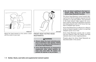 ● Do not attach anything to the head re-
                                                                                                    straint stalks. Doing so could impair
                                                                                                    Active Head Restraint function.
                                                                                                  The Active Head Restraint moves forward utiliz-
                                                                                                  ing the force that the seatback receives from the
                                                                                                  occupant in a rear-end collision. The movement
                                                                                                  of the head restraint helps support the occu-
                                                                                                  pant’s head by reducing its backward movement
                                                                                                  and helping absorb some of the forces that may
                                                                                                  lead to whiplash-type injuries.
                                                                                                  Active Head Restraints are effective for collisions
                                                                                                  at low to medium speeds in which it is said that
                                                                                                  whiplash injuries occur most.
                                      WRS0134                                          SPA1025
Adjust the head restraint so the center is level                                                  Active Head Restraints operate only in certain
                                                   FRONT-SEAT ACTIVE HEAD                         rear-end collisions. After the collision, the head
with the center of your ears.
                                                   RESTRAINTS                                     restraints return to their original positions.
                                                                                                  Properly adjust the Active Head Restraints as
                                                                     WARNING
                                                                                                  described earlier in this section.
                                                   ● Always adjust the head restraints prop-
                                                     erly as specified in this section. Failure
                                                     to do so can reduce the effectiveness of
                                                     the Active Head Restraint.
                                                   ● Active Head Restraints are designed to
                                                     supplement other safety systems. Al-
                                                     ways wear seat belts. No system can
                                                     prevent all injuries in any accident.



1-8 Safety—Seats, seat belts and supplemental restraint system




                                                                             ੬ REVIEW COPY—2009 Maxima (max)
                                                                             Owners Manual—USA_English (nna)
                                                                             10/20/08—debbie ੭
 
