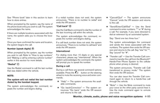 See “Phone book” later in this section to learn       If a redial number does not exist, the system       ● “Cancel/Quit” — The system announces
how to store entries.                                 announces, “There is no number to redial” and         “Cancel,” ends the VR session and returns
                                                      ends the VR session.                                  to the call.
When prompted by the system, say the name of
the phone book entry you wish to call. The system     “Call back” ᭺
                                                                  D                                       ● “Send/Enter/Call/Dial” — Use the Send
acknowledges the name.                                Use the Call Back command to dial the number of       command to enter numbers, “*” or “#” during
                                                      the last incoming call within the vehicle.            a call. For example, if you were directed to
If there are multiple locations associated with the
                                                                                                            dial an extension by an automated system:
name, the system asks you to choose the loca-         The system acknowledges the command, re-
tion.                                                 peats the number and begins dialing.                   Say: “Send one two three four.”
Once you have confirmed the name and location,        If a call back number does not exist, the system       The system acknowledges the command
the system begins the call.                           announces, “There is no number to call back” and       and sends the tones associated with the
                                                      ends the VR session.                                   numbers. The system then ends the VR ses-
Number (speak digits) ᭺
                      B
                                                                                                             sion and returns to the call. Say “star” for “*”,
                                                      International
When prompted by the system, say the number                                                                  Say “pound” for “#”.
you wish to call. Refer to “How to say numbers”       For dialing more than 10 digits or any special
                                                      characters, please say “international”. When the    ● “Transfer call” — Use the Transfer Call com-
and “Making a call by entering a phone number”
                                                      system acknowledges the command, the system           mand to transfer the call from the Bluetoothா
earlier in this section for more details.
                                                      will prompt you to speak the number.                  Hands-Free Phone System to the cellular
“Redial” ᭺
         C                                                                                                  phone when privacy is desired.
                                                      During a call
Use the Redial command to call the last number                                                               The system announces, “Transfer call. Call
that was dialed within the vehicle.                   During a call there are several command options        transferred to privacy mode.” The system
                                                      available. Press the       button on the steering      then ends the VR session.
NOTE:                                                 wheel to mute the receiving voice and enter com-
                                                                                                             You can also issue the Transfer Call com-
                                                      mands.
The system will not redial the last number                                                                   mand again to return to a hands-free call
dialed by the handset keypad.                          ● “Help” — The system announces the avail-            through the vehicle.
                                                         able commands.
The system acknowledges the command, re-                                                                  ● “Mute” — Use the Mute command to mute
peats the number and begins dialing.                   ● “Go back/Correction” — The system an-              your voice so the other party cannot hear it.
                                                         nounces “Go back,” ends the VR session             Use the mute command again to unmute
                                                         and returns to the call.                           your voice.
                                                                        Monitor, climate, audio, phone and voice recognition systems 4-95




                                                                                   ੬ REVIEW COPY—2009 Maxima (max)
                                                                                   Owners Manual—USA_English (nna)
                                                                                   11/03/08—debbie ੭
 