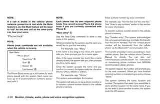 NOTE:                                           NOTE:                                                   Enter a phone number by voice command:
If a call is ended or the cellular phone        Each phone has its own separate phone                   For example, say: “five five five one two one two.”
network connection is lost while the Mute       book. You cannot access Phone A’s phone                 See “How to say numbers” earlier in this section
feature is on, the Mute feature will be reset   book if you are currently connected with                for more information.
to “off” for the next call so the other party   Phone B.
                                                                                                        To transfer a phone number stored in the cellular
can hear your voice.                            “New entry” ᭺
                                                            A                                           phone’s memory:
“Phone book”                                    Use the New Entry command to store a new                Say “Transfer entry.” The system acknowledges
                                                name in the system.                                     the command and asks you to initiate the transfer
NOTE:                                                                                                   from the phone handset. The new contact phone
                                                When prompted by the system, say the name you
Phone book commands are not available           would like to give the new entry.                       number will be transferred from the cellular
when the vehicle is moving.                          For example, say: “Mary.”                          phone via the Bluetoothா communication link.

  Main Menu                                     If the name is too long or too short, the system        The transfer procedure varies according to each
                                                tells you, then prompts you for a name again.           cellular phone. See the cellular phone Owner’s
         “Phone Book”
                                                Also, if the name sounds too much like a name           Manual for details. You can also visit
              “New Entry” ᭺
                          A                                                                             www.nissanusa.com/bluetooth for instructions
                                                already stored, the system tells you, then prompts
              “Edit” ᭺
                     B                          you for a name again.                                   on transferring phone numbers from NISSAN
              “Delete” ᭺
                       C                                                                                recommended cellular phones.
                                                Once the system accepts the name and you
              “List Names” ᭺
                           D                    confirm it is correct, the system asks for a location   The system repeats the number and prompts you
                                                (Home, Office, Mobile or Other).                        for the next command. When you have finished
The Phone Book stores up to 40 names for each                                                           entering numbers or transferring an entry, choose
phone paired with the system. Each name can          For example, say: “Home.”
                                                                                                        “Store.”
have up to 4 locations/phone numbers associ-    The system acknowledges the location.
ated with it.                                                                                           The system confirms the name, location and
                                                The system will ask you to say a phone number or
                                                                                                        number. The system then asks if you would like to
                                                to transfer a phone number stored in the cellular
                                                phone’s memory.                                         store another location for the same name. If you
                                                                                                        do not wish to store another location, the system
                                                                                                        ends the VR session.

4-96 Monitor, climate, audio, phone and voice recognition systems




                                                                               ੬ REVIEW COPY—2009 Maxima (max)
                                                                               Owners Manual—USA_English (nna)
                                                                               11/03/08—debbie ੭
 