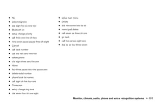 ● No                                      ● setup main menu
● select ring tone                        ● Delete
● dial eight five six nine two            ● dial nine seven two six six
● Bluetooth on                            ● memo pad delete
● setup change priority                   ● call seven six three oh one
● call three one nine oh two              ● go back

● nine seven pause pause three oh eight   ● call five six two eight zero

● Cancel                                  ● dial six six four three seven

● call back number
● call star two zero nine five
● delete phone
● dial eight three zero five one
● Home
● four three pause two nine pause zero
● delete redial number
● phone book list names
● call eight oh five four one
● Correction
● setup change ring tone
● dial seven four oh one eight

                                                         Monitor, climate, audio, phone and voice recognition systems 4-101




                                                                      ੬ REVIEW COPY—2009 Maxima (max)
                                                                      Owners Manual—USA_English (nna)
                                                                      11/03/08—debbie ੭
 