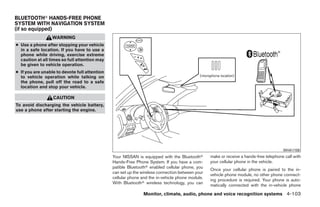 BLUETOOTHா HANDS-FREE PHONE
SYSTEM WITH NAVIGATION SYSTEM
(if so equipped)
                  WARNING
● Use a phone after stopping your vehicle
  in a safe location. If you have to use a
  phone while driving, exercise extreme
  caution at all times so full attention may
  be given to vehicle operation.
● If you are unable to devote full attention
  to vehicle operation while talking on
  the phone, pull off the road to a safe
  location and stop your vehicle.

                  CAUTION
To avoid discharging the vehicle battery,
use a phone after starting the engine.




                                                                                                                                       WHA1159
                                               Your NISSAN is equipped with the Bluetoothா       make or receive a hands-free telephone call with
                                               Hands-Free Phone System. If you have a com-       your cellular phone in the vehicle.
                                               patible Bluetoothா enabled cellular phone, you
                                                                                                 Once your cellular phone is paired to the in-
                                               can set up the wireless connection between your
                                                                                                 vehicle phone module, no other phone connect-
                                               cellular phone and the in-vehicle phone module.
                                                                                                 ing procedure is required. Your phone is auto-
                                               With Bluetoothா wireless technology, you can
                                                                                                 matically connected with the in-vehicle phone
                                                               Monitor, climate, audio, phone and voice recognition systems 4-103




                                                                           ੬ REVIEW COPY—2009 Maxima (max)
                                                                           Owners Manual—USA_English (nna)
                                                                           11/03/08—debbie ੭
 