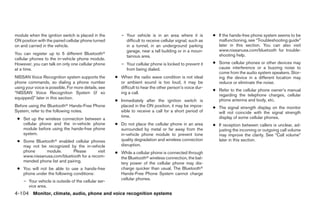 module when the ignition switch is placed in the         – Your vehicle is in an area where it is          ● If the hands-free phone system seems to be
ON position with the paired cellular phone turned          difficult to receive cellular signal; such as     malfunctioning, see “Troubleshooting guide”
on and carried in the vehicle.                             in a tunnel, in an underground parking            later in this section. You can also visit
                                                           garage, near a tall building or in a moun-        www.nissanusa.com/bluetooth for trouble-
You can register up to 5 different Bluetoothா                                                                shooting help.
                                                           tainous area.
cellular phones to the in-vehicle phone module.
However, you can talk on only one cellular phone         – Your cellular phone is locked to prevent it     ● Some cellular phones or other devices may
at a time.                                                 from being dialed.                                cause interference or a buzzing noise to
                                                                                                             come from the audio system speakers. Stor-
NISSAN Voice Recognition system supports the          ● When the radio wave condition is not ideal           ing the device in a different location may
phone commands, so dialing a phone number               or ambient sound is too loud, it may be              reduce or eliminate the noise.
using your voice is possible. For more details, see     difficult to hear the other person’s voice dur-
                                                                                                           ● Refer to the cellular phone owner’s manual
“NISSAN Voice Recognition System (if so                 ing a call.
                                                                                                             regarding the telephone charges, cellular
equipped)” later in this section.
                                                      ● Immediately after the ignition switch is             phone antenna and body, etc.
Before using the Bluetoothா Hands-Free Phone            placed in the ON position, it may be impos-        ● The signal strength display on the monitor
System, refer to the following notes.                   sible to receive a call for a short period of        will not coincide with the signal strength
                                                        time.                                                display of some cellular phones.
 ● Set up the wireless connection between a
   cellular phone and the in-vehicle phone            ● Do not place the cellular phone in an area         ● If reception between callers is unclear, ad-
   module before using the hands-free phone             surrounded by metal or far away from the             justing the incoming or outgoing call volume
   system.                                              in-vehicle phone module to prevent tone              may improve the clarity. See “Call volume”
 ● Some Bluetoothா enabled cellular phones              quality degradation and wireless connection          later in this section.
   may not be recognized by the in-vehicle              disruption.
   phone     module.        Please      visit         ● While a cellular phone is connected through
   www.nissanusa.com/bluetooth for a recom-             the Bluetoothா wireless connection, the bat-
   mended phone list and pairing.                       tery power of the cellular phone may dis-
 ● You will not be able to use a hands-free             charge quicker than usual. The Bluetoothா
   phone under the following conditions:                Hands-Free Phone System cannot charge
                                                        cellular phones.
     – Your vehicle is outside of the cellular ser-
       vice area.
4-104 Monitor, climate, audio, phone and voice recognition systems




                                                                                   ੬ REVIEW COPY—2009 Maxima (max)
                                                                                   Owners Manual—USA_English (nna)
                                                                                   11/03/08—debbie ੭
 
