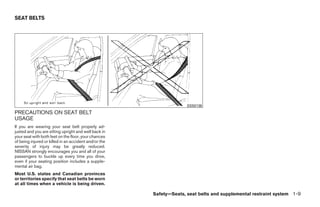 SEAT BELTS




                                                                     SSS0136
PRECAUTIONS ON SEAT BELT
USAGE
If you are wearing your seat belt properly ad-
justed and you are sitting upright and well back in
your seat with both feet on the floor, your chances
of being injured or killed in an accident and/or the
severity of injury may be greatly reduced.
NISSAN strongly encourages you and all of your
passengers to buckle up every time you drive,
even if your seating position includes a supple-
mental air bag.
Most U.S. states and Canadian provinces
or territories specify that seat belts be worn
at all times when a vehicle is being driven.

                                                       Safety—Seats, seat belts and supplemental restraint system 1-9




                                                            ੬ REVIEW COPY—2009 Maxima (max)
                                                            Owners Manual—USA_English (nna)
                                                            10/20/08—debbie ੭
 