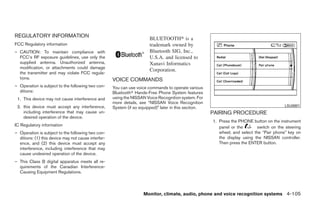 REGULATORY INFORMATION                                                  BLUETOOTH௡ is a
FCC Regulatory information                                              trademark owned by
– CAUTION: To maintain compliance with                                  Bluetooth SIG, Inc.,
  FCC’s RF exposure guidelines, use only the                            U.S.A. and licensed to
  supplied antenna. Unauthorized antenna,                               Xanavi Informatics
  modification, or attachments could damage
                                                                        Corporation.
  the transmitter and may violate FCC regula-
  tions.                                             VOICE COMMANDS
– Operation is subject to the following two con-     You can use voice commands to operate various
  ditions:                                           Bluetoothா Hands-Free Phone System features
 1. This device may not cause interference and       using the NISSAN Voice Recognition system. For
                                                     more details, see “NISSAN Voice Recognition
 2. this device must accept any interference,                                                                                              LSU0001
                                                     System (if so equipped)” later in this section.
    including interference that may cause un-                                                          PAIRING PROCEDURE
    desired operation of the device.
                                                                                                       1. Press the PHONE button on the instrument
IC Regulatory information                                                                                 panel or the       switch on the steering
– Operation is subject to the following two con-                                                          wheel, and select the “Pair phone” key on
  ditions: (1) this device may not cause interfer-                                                        the display using the NISSAN controller.
  ence, and (2) this device must accept any                                                               Then press the ENTER button.
  interference, including interference that may
  cause undesired operation of the device.
– This Class B digital apparatus meets all re-
  quirements of the Canadian Interference-
  Causing Equipment Regulations.



                                                                     Monitor, climate, audio, phone and voice recognition systems 4-105




                                                                                 ੬ REVIEW COPY—2009 Maxima (max)
                                                                                 Owners Manual—USA_English (nna)
                                                                                 11/03/08—debbie ੭
 