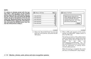 NOTE:
If a phone is already paired with the sys-
tem, Step 1 will not work. To pair another
phone, press the SETTING button, then se-
lect the “Phone” key and press the ENTER
button. Scroll to the bottom of the list and
select the “Bluetooth Setup” key and press
the ENTER button. Select the “Pair Phone”
key, and press the ENTER button then fol-
low the instructions in Step 2.




                                                                                   LSU0002                                            LSU0003
                                               2. Select the “None (Add New)” key from the     3. When a PIN code appears on the screen,
                                                  name list of the phones, and press the EN-      operate the Bluetoothா cellular phone to
                                                  TER button.                                     enter the PIN code.
                                                                                                  The pairing procedure of the cellular phone
                                                                                                  varies according to each cellular phone. See
                                                                                                  the cellular phone Owner’s Manual for the
                                                                                                  details.     You      can      also      visit
                                                                                                  www.nissanusa.com/bluetooth. You can
                                                                                                  also call NISSAN Consumer Affairs Depart-
                                                                                                  ment for instructions on pairing recom-
                                                                                                  mended cellular phones.
                                                                                                  When the pairing is completed, the screen
                                                                                                  will return to the Bluetoothா setup display.


4-106 Monitor, climate, audio, phone and voice recognition systems




                                                                         ੬ REVIEW COPY—2009 Maxima (max)
                                                                         Owners Manual—USA_English (nna)
                                                                         11/03/08—debbie ੭
 