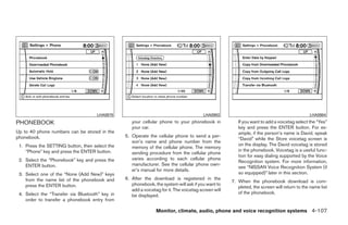 LHA0978                                             LHA0983                                              LHA0984

PHONEBOOK                                           your cellular phone to your phonebook in             If you want to add a voicetag select the “Yes”
                                                    your car.                                            key and press the ENTER button. For ex-
Up to 40 phone numbers can be stored in the                                                              ample, if the person’s name is David, speak
phonebook.                                       5. Operate the cellular phone to send a per-
                                                                                                         “David” while the Store voicetag screen is
                                                    son’s name and phone number from the
 1. Press the SETTING button, then select the                                                            on the display. The David voicetag is stored
                                                    memory of the cellular phone. The memory
    “Phone” key and press the ENTER button.                                                              in the phonebook. Voicetag is a useful func-
                                                    sending procedure from the cellular phone
                                                                                                         tion for easy dialing supported by the Voice
 2. Select the “Phonebook” key and press the        varies according to each cellular phone
                                                                                                         Recognition system. For more information,
    ENTER button.                                   manufacturer. See the cellular phone own-
                                                                                                         see “NISSAN Voice Recognition System (if
                                                    er’s manual for more details.
 3. Select one of the “None (Add New)” keys                                                              so equipped)” later in this section.
    from the name list of the phonebook and      6. After the download is registered in the
                                                                                                      7. When the phonebook download is com-
    press the ENTER button.                         phonebook, the system will ask if you want to
                                                                                                         pleted, the screen will return to the name list
                                                    add a voicetag for it. The voicetag screen will
 4. Select the “Transfer via Bluetooth” key in                                                           of the phonebook.
                                                    be displayed.
    order to transfer a phonebook entry from

                                                                 Monitor, climate, audio, phone and voice recognition systems 4-107




                                                                              ੬ REVIEW COPY—2009 Maxima (max)
                                                                              Owners Manual—USA_English (nna)
                                                                              11/03/08—debbie ੭
 
