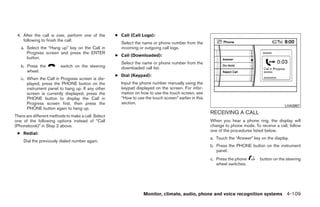 4. After the call is over, perform one of the       ● Call (Call Logs):
    following to finish the call:
                                                       Select the name or phone number from the
   a. Select the “Hang up” key on the Call in          incoming or outgoing call logs.
      Progress screen and press the ENTER
                                                     ● Call (Downloaded):
      button.
                                                       Select the name or phone number from the
   b. Press the          switch on the steering        downloaded call list.
      wheel.
                                                     ● Dial (Keypad):
   c. When the Call in Progress screen is dis-
      played, press the PHONE button on the            Input the phone number manually using the
      instrument panel to hang up. If any other        keypad displayed on the screen. For infor-
      screen is currently displayed, press the         mation on how to use the touch screen, see
      PHONE button to display the Call in              “How to use the touch screen” earlier in this
      Progress screen first, then press the            section.
                                                                                                                                              LHA0987
      PHONE button again to hang up.
                                                                                                       RECEIVING A CALL
There are different methods to make a call. Select
one of the following options instead of “Call                                                          When you hear a phone ring, the display will
(Phonebook)” in Step 2 above.                                                                          change to phone mode. To receive a call, follow
                                                                                                       one of the procedures listed below.
 ● Redial:
                                                                                                       a. Touch the “Answer” key on the display.
    Dial the previously dialed number again.
                                                                                                       b. Press the PHONE button on the instrument
                                                                                                          panel.
                                                                                                       c. Press the phone        button on the steering
                                                                                                          wheel switches.




                                                                   Monitor, climate, audio, phone and voice recognition systems 4-109




                                                                                ੬ REVIEW COPY—2009 Maxima (max)
                                                                                Owners Manual—USA_English (nna)
                                                                                11/03/08—debbie ੭
 