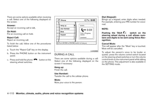 There are some options available when receiving                                                         Dial (Keypad):
a call. Select one of the following displayed on                                                        Brings up a keypad; enter digits when needed.
the screen.                                                                                             For example, entering your PIN number for voice-
                                                                                                        mail.
Answer:
Accept an incoming call to talk.                                                                        NOTE:
On Hold:
Put an incoming call on hold.                                                                           Pushing the TALK            switch on the
                                                                                                        steering wheel during a call allows num-
Reject Call:                                                                                            bers and digits to be sent using Voice Rec-
Reject an incoming call.                                                                                ognition.
To finish the call, follow one of the procedures                                                        Cancel Mute:
listed below:                                                                                           This will appear after the “Mute” key is touched.
                                                                                                        Mute will be cancelled.
a. Touch the “Reject Call” key on the display.
                                                                                              LHA0988
                                                                                                        To adjust the person’s voice to be louder or
b. Press the PHONE button on the instrument
   panel.
                                                   DURING A CALL                                        quieter, press the volume control switch located
                                                                                                        on the steering wheel switches or turn the volume
                                                   There are some options available during a call.      control knob on the instrument panel while talking
c. Press and hold the phone        button on the
                                                   Select one of the following displayed on the         on the phone. This adjustment is also available in
   steering wheel switches.
                                                   screen if necessary:                                 the SETTING mode.
                                                   Hang up:
                                                   Finish the call.
                                                   Use Handset:
                                                   Transfer the call to the cellular phone.
                                                   Mute:
                                                   Mute your voice to the person.




4-110 Monitor, climate, audio, phone and voice recognition systems




                                                                                 ੬ REVIEW COPY—2009 Maxima (max)
                                                                                 Owners Manual—USA_English (nna)
                                                                                 11/03/08—debbie ੭
 