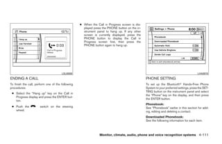 ● When the Call in Progress screen is dis-
                                                     played press the PHONE button on the in-
                                                     strument panel to hang up. If any other
                                                     screen is currently displayed, press the
                                                     PHONE button to display the Call in
                                                     Progress screen first, then press the
                                                     PHONE button again to hang up.




                                       LSU0009                                                                                          LHA0978

ENDING A CALL                                                                                   PHONE SETTING
To finish the call, perform one of the following                                                To set up the Bluetoothா Hands-Free Phone
procedures:                                                                                     System to your preferred settings, press the SET-
                                                                                                TING button on the instrument panel and select
 ● Select the “Hang up” key on the Call in
                                                                                                the “Phone” key on the display, and then press
   Progress display and press the ENTER but-
                                                                                                the ENTER button.
   ton.
                                                                                                Phonebook:
 ● Push the           switch on the steering                                                    See “Phonebook” earlier in this section for add-
   wheel.                                                                                       ing, editing and deleting a contact.
                                                                                                Downloaded Phonebook:
                                                                                                See the following information for each item.



                                                                Monitor, climate, audio, phone and voice recognition systems 4-111




                                                                           ੬ REVIEW COPY—2009 Maxima (max)
                                                                           Owners Manual—USA_English (nna)
                                                                           11/03/08—debbie ੭
 