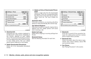 ● Delete an Entry of Downloaded Phone-
                                                       book:
                                                       Delete a single entry from the downloaded
                                                       phonebook. Touch the corresponding letter
                                                       key, then touch on the name key you wish to
                                                       delete. Touch the “Yes” key to delete the
                                                       entry.
                                                    Automatic Hold:
                                                    If this item is turned on, an incoming call will be
                                                    placed on hold automatically after several rings.
                                                    Use Vehicle Ringtone:
                                                    If this item is turned on, a specific ringtone that is
                                                    different from the cellular phone’s will sound
                                        LHA0979     when receiving a call.                                                                          LHA0980
 ● Download All:                                    Delete Call Logs:                                        ● Bluetooth:
   Download all of the contacts registered in       Delete all the outgoing or incoming call logs from         If this item is turned off, the connection be-
   the Bluetoothா cellular phone. Availability of   the list.                                                  tween the cellular phone and the in-vehicle
   this function depends on each cellular                                                                      phone module will be canceled.
                                                    Bluetooth Setup:
   phone. The memory downloading procedure          See the following information for each item.             ● Bluetooth Info.:
   from the cellular phone also varies according
                                                                                                               Check information about the device name,
   to each cellular phone. See your cellular
                                                                                                               vehicle name, device address, device PIN
   phone Owner’s Manual for more details.
                                                                                                               and connection status.
 ● Delete Downloaded Phonebook:
                                                                                                             ● Pair Phone:
   Delete all of the downloaded phonebook
                                                                                                               See “Pairing Procedure” in this section.
   entries.




4-112 Monitor, climate, audio, phone and voice recognition systems




                                                                                    ੬ REVIEW COPY—2009 Maxima (max)
                                                                                    Owners Manual—USA_English (nna)
                                                                                    11/03/08—debbie ੭
 