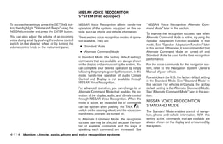 NISSAN VOICE RECOGNITION
                                                    SYSTEM (if so equipped)

To access the settings, press the SETTING but-      NISSAN Voice Recognition allows hands-free           “NISSAN Voice Recognition Alternate Com-
ton, then highlight “Volume and Beeps” using the    operation of the systems equipped on this ve-        mand Mode” later in this section.
NISSAN controller and press the ENTER button.       hicle, such as phone and vehicle information.
                                                                                                         To improve the recognition success rate when
You can also adjust the volume of an incoming       There are two voice recognition modes of opera-      Alternate Command Mode is active, try using the
voice during a call by pushing the volume control   tion available. They are:                            Speaker Adaptation Function available in that
switch on the steering wheel or by turning the                                                           mode. See “Speaker Adaptation Function” later
volume control knob on the instrument panel.         ● Standard Mode
                                                                                                         in this section. Otherwise, it is recommended that
                                                     ● Alternate Command Mode                            Alternate Command Mode be turned off and
                                                                                                         Standard Mode be used for the best recognition
                                                    In Standard Mode (the factory default setting),
                                                                                                         performance.
                                                    commands that are available are always shown
                                                    on the display and announced by the system. You      For the voice commands for the navigation sys-
                                                    can complete your desired operation by simply        tem, refer to the Navigation System Owner’s
                                                    following the prompts given by the system. In this   Manual of your vehicle.
                                                    mode, hands-free operation of Audio Climate
                                                                                                         For vehicles in the U.S., the factory default setting
                                                    Control and Display is not available through
                                                                                                         is the Standard Mode. See “Standard Mode” in
                                                    NISSAN Voice Recognition.
                                                                                                         this section. For vehicles in Canada, the factory
                                                    For advanced operation, you can change to an         default setting is the Alternate Command Mode.
                                                    Alternate Command Mode that enables the op-          See “Alternate Command Mode” later in this sec-
                                                    eration of the display, audio, and climate control   tion.
                                                    through NISSAN Voice Recognition. When this
                                                    mode is active, an expanded list of commands         NISSAN VOICE RECOGNITION
                                                    can be spoken after pushing the TALK                 STANDARD MODE
                                                    switch on the steering wheel, and the voice com-     The Standard Mode enables control of naviga-
                                                    mand menu prompts are turned off.                    tion, phone and vehicle information. With this
                                                    In Alternate Command Mode the recognition            setting active, commands that are available are
                                                    success rate may be affected because the num-        always shown on the display and announced by
                                                    ber of available commands and the ways of            the system.
                                                    speaking each command are increased. See
4-114 Monitor, climate, audio, phone and voice recognition systems




                                                                                  ੬ REVIEW COPY—2009 Maxima (max)
                                                                                  Owners Manual—USA_English (nna)
                                                                                  11/03/08—debbie ੭
 