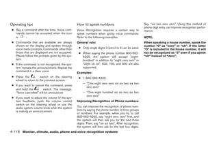 Operating tips                                    How to speak numbers                                  Say, “six two zero zero”. Using this method of
                                                                                                        phone digit entry can improve recognition perfor-
 ● Say a command after the tone. Voice com-       Voice Recognition requires a certain way to           mance.
   mands cannot be accepted when the icon         speak numbers when giving voice commands.
   is     .                                       Refer to the following examples.                      NOTE:
 ● Commands that are available are always         General rule:                                         When speaking a house number, speak the
   shown on the display and spoken through                                                              number “0” as “zero” or “oh”. If the letter
   voice menu prompts. Commands other than         ● Only single digits 0 (zero) to 9 can be used.      “O” is included in the house number, it will
   those that are displayed are not accepted.      ● When saying the phone number 800-662-              not be recognized as “0” even if you speak
   Please follow the prompts given by the sys-       6200, the system will accept “eight-               “oh” instead of “zero”.
   tem.                                              hundred” in addition to “eight zero zero” or
 ● If the command is not recognized, the sys-        “eight oh oh”. 500, 700, and 900 are also
   tem repeats the announcement. Repeat the          supported.
   command in a clear voice.
                                                  Examples:
 ● Press the           switch on the steering      ● 1-800-662-6200
   wheel to return to the previous screen.
                                                       – “One eight zero zero six six two six two
 ● If you want to cancel the command, press
                                                         zero zero”
   and hold the         switch. The message,
   “Voice cancelled” will be announced.                – “One eight hundred six six two six two
                                                         zero zero”
 ● If you want to adjust the volume of the sys-
   tem feedback, push the volume control          Improving Recognition of Phone numbers:
   switch on the steering wheel or use the
   audio system volume knob while the system      You can improve the recognition of phone num-
   is making an announcement.                     bers by saying the phone number in three groups
                                                  of numbers. For example, when you try to call
                                                  800-662-6200, say “eight zero zero” first, and
                                                  the system will then ask you for the next three
                                                  digits. Then, say “six six two”. After recognition,
                                                  the system will then ask for the last four digits.
4-118 Monitor, climate, audio, phone and voice recognition systems




                                                                                ੬ REVIEW COPY—2009 Maxima (max)
                                                                                Owners Manual—USA_English (nna)
                                                                                11/03/08—debbie ੭
 