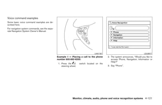 Voice command examples
Some basic voice command examples are de-
scribed here.
For navigation system commands, see the sepa-
rate Navigation System Owner’s Manual.




                                                                                   LHA1161                                       LSU0017
                                                Example 1 — Placing a call to the phone       2. The system announces, “Would you like to
                                                number 800-662-6200:                             access Phone, Navigation, Information or
                                                                                                 Help?”
                                                 1. Press the         switch located on the
                                                    steering wheel.                           3. Say “Phone”.




                                                               Monitor, climate, audio, phone and voice recognition systems 4-121




                                                                          ੬ REVIEW COPY—2009 Maxima (max)
                                                                          Owners Manual—USA_English (nna)
                                                                          11/03/08—debbie ੭
 