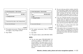 ● You can only say a phone number using the
                                                                                                     3-3-4 grouping, 7 digits, and 10 digits using
                                                                                                     this command. Please use the “International
                                                                                                     Call” command for all other formats, and
                                                                                                     when special characters such as star (*),
                                                                                                     pound (#), and plus (+) need to be entered.
                                                                                                   ● If you say “Change Number” during phone
                                                                                                     number entry, the system will automatically
                                                                                                     request that you repeat the number using
                                                                                                     the 3-3-4 format. In this case please say the
                                                                                                     area code first and then follow the prompts.
                                                                                                   ● Do not add a “1” in front of the area code
                                                                                                     when speaking phone numbers.
                                    LSU0021                                            LSU0022
                                                                                                   ● If the system does not recognize your com-
8. The system announces, “Please say the last   10. The system announces, “Dial or Change            mand, please try repeating the command
   four digits” or say change number.               Number?”                                         using a natural voice. Speaking too slow or
9. Say “6200”.                                                                                       too loudly may further decrease recognition
                                                11. Say “Dial”.                                      performance.
                                                12. The system makes a call to 800-662- 6200.

                                                NOTE:
                                                 ● You can also speak “800-662-6200” (10
                                                   continuous digits) or “662-6200” (7 con-
                                                   tinuous digits), if the area code is not nec-
                                                   essary. However, the 3-3-4 digit grouping is
                                                   recommended for improved recognition.
                                                   See “How to speak numbers” earlier in this
                                                   section.

                                                                  Monitor, climate, audio, phone and voice recognition systems 4-123




                                                                            ੬ REVIEW COPY—2009 Maxima (max)
                                                                            Owners Manual—USA_English (nna)
                                                                            11/03/08—debbie ੭
 