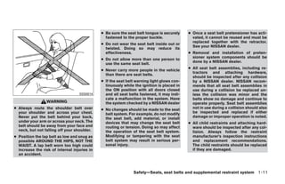 ● Be sure the seat belt tongue is securely    ● Once a seat belt pretensioner has acti-
                                                fastened to the proper buckle.                vated, it cannot be reused and must be
                                                                                              replaced together with the retractor.
                                              ● Do not wear the seat belt inside out or
                                                                                              See your NISSAN dealer.
                                                twisted. Doing so may reduce its
                                                effectiveness.                              ● Removal and installation of preten-
                                                                                              sioner system components should be
                                              ● Do not allow more than one person to
                                                                                              done by a NISSAN dealer.
                                                use the same seat belt.
                                                                                            ● All seat belt assemblies, including re-
                                              ● Never carry more people in the vehicle
                                                                                              tractors and attaching hardware,
                                                than there are seat belts.
                                                                                              should be inspected after any collision
                                              ● If the seat belt warning light glows con-     by a NISSAN dealer. NISSAN recom-
                                                tinuously while the ignition is placed in     mends that all seat belt assemblies in
                                                the ON position with all doors closed         use during a collision be replaced un-
                                   SSS0014      and all seat belts fastened, it may indi-     less the collision was minor and the
                                                cate a malfunction in the system. Have        belts show no damage and continue to
                 WARNING                        the system checked by a NISSAN dealer         operate properly. Seat belt assemblies
● Always route the shoulder belt over         ● No changes should be made to the seat         not in use during a collision should also
  your shoulder and across your chest.          belt system. For example, do not modify       be inspected and replaced if either
  Never put the belt behind your back,          the seat belt, add material, or install       damage or improper operation is noted.
  under your arm or across your neck. The       devices that may change the seat belt       ● All child restraints and attaching hard-
  belt should be away from your face and        routing or tension. Doing so may affect       ware should be inspected after any col-
  neck, but not falling off your shoulder.      the operation of the seat belt system.        lision. Always follow the restraint
● Position the lap belt as low and snug as      Modifying or tampering with the seat          manufacturer’s inspection instructions
  possible AROUND THE HIPS, NOT THE             belt system may result in serious per-        and replacement recommendations.
  WAIST. A lap belt worn too high could         sonal injury.                                 The child restraints should be replaced
  increase the risk of internal injuries in                                                   if they are damaged.
  an accident.



                                                               Safety—Seats, seat belts and supplemental restraint system 1-11




                                                                        ੬ REVIEW COPY—2009 Maxima (max)
                                                                        Owners Manual—USA_English (nna)
                                                                        10/20/08—debbie ੭
 