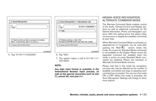 NISSAN VOICE RECOGNITION
                                                                                    ALTERNATE COMMAND MODE
                                                                                    The Alternate Command Mode enables control
                                                                                    of the Audio, Climate Control and Display sys-
                                                                                    tems as well as additional commands for the
                                                                                    Vehicle Information, Phone and Navigation sys-
                                                                                    tems. With this setting active, the system does
                                                                                    not announce or display the available commands
                                                                                    at each step.
                                                                                    When Alternate Command Mode is activated, an
                                                                                    expanded list of commands can be used after
                                                                                    pushing the TALK              switch. Under this
                                                                                    mode, the screen for Standard Mode commands
                            LSU0023                                       LSU0024
                                                                                    is not available on the display. Please review the
5. Say “011811112223333”.              6. Say “Dial”.                               expanded command list, available when this
                                       7. The system makes a call to 011-81-111-    mode is active, as some Standard Mode com-
                                          222-3333.                                 mands are replaced. Please see examples of
                                                                                    Alternate Command Mode screens.
                                      NOTE:                                         Please note that in this mode the recognition
                                      Any digit input format is available in the    success rate may be affected as the number of
                                      International Number input process, as        available commands and ways of speaking each
                                      well as the special characters such as star   command are increased. You can turn this mode
                                      (*), pound (#), and plus (+).                 ON or OFF. When this mode is activated, the
                                                                                    Voice Recognition Settings will change to show
                                                                                    more options.




                                                        Monitor, climate, audio, phone and voice recognition systems 4-125




                                                                 ੬ REVIEW COPY—2009 Maxima (max)
                                                                 Owners Manual—USA_English (nna)
                                                                 11/03/08—debbie ੭
 