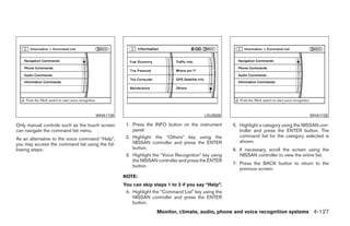 WHA1126                                           LSU0028                                        WHA1126

Only manual controls such as the touch screen     1. Press the INFO button on the instrument       5. Highlight a category using the NISSAN con-
can navigate the command list menu.                  panel.                                           troller and press the ENTER button. The
                                                  2. Highlight the “Others” key using the             command list for the category selected is
As an alternative to the voice command “Help”,
                                                     NISSAN controller and press the ENTER            shown.
you may access the command list using the fol-
lowing steps:                                        button.                                       6. If necessary, scroll the screen using the
                                                  3. Highlight the “Voice Recognition” key using      NISSAN controller to view the entire list.
                                                     the NISSAN controller and press the ENTER
                                                                                                   7. Press the BACK button to return to the
                                                     button.
                                                                                                      previous screen.
                                                 NOTE:
                                                 You can skip steps 1 to 3 if you say “Help”.
                                                  4. Highlight the “Command List” key using the
                                                     NISSAN controller and press the ENTER
                                                     button.
                                                                Monitor, climate, audio, phone and voice recognition systems 4-127




                                                                             ੬ REVIEW COPY—2009 Maxima (max)
                                                                             Owners Manual—USA_English (nna)
                                                                             11/03/08—debbie ੭
 