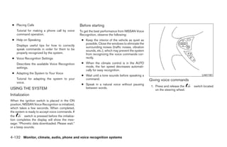 ● Placing Calls                                      Before starting
     Tutorial for making a phone call by voice        To get the best performance from NISSAN Voice
     command operation.                               Recognition, observe the following:
 ● Help on Speaking                                    ● Keep the interior of the vehicle as quiet as
                                                         possible. Close the windows to eliminate the
     Displays useful tips for how to correctly
                                                         surrounding noises (traffic noises, vibration
     speak commands in order for them to be              sounds, etc.), which may prevent the system
     properly recognized by the system.                  from recognizing the voice commands cor-
 ● Voice Recognition Settings                            rectly.

     Describes the available Voice Recognition         ● When the climate control is in the AUTO
     settings.                                           mode, the fan speed decreases automati-
                                                         cally for easy recognition.
 ● Adapting the System to Your Voice
                                                       ● Wait until a tone sounds before speaking a                                       LHA1161
     Tutorial for adapting the system to your            command.                                        Giving voice commands
     voice.
                                                       ● Speak in a natural voice without pausing
                                                                                                         1. Press and release the    switch located
USING THE SYSTEM                                         between words.
                                                                                                            on the steering wheel.
Initialization
When the ignition switch is placed in the ON
position, NISSAN Voice Recognition is initialized,
which takes a few seconds. When completed,
the system is ready to accept voice commands. If
the        switch is pressed before the initializa-
tion completes the display will show the mes-
sage: “Phonetic data downloaded. Please wait.”
or a beep sounds.


4-132 Monitor, climate, audio, phone and voice recognition systems




                                                                                  ੬ REVIEW COPY—2009 Maxima (max)
                                                                                  Owners Manual—USA_English (nna)
                                                                                  11/03/08—debbie ੭
 