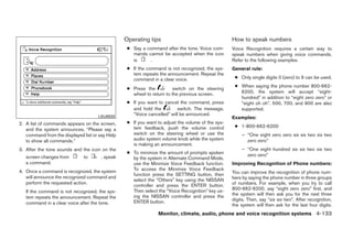 Operating tips                                    How to speak numbers
                                                  ● Say a command after the tone. Voice com-       Voice Recognition requires a certain way to
                                                    mands cannot be accepted when the icon         speak numbers when giving voice commands.
                                                    is     .                                       Refer to the following examples.
                                                  ● If the command is not recognized, the sys-     General rule:
                                                    tem repeats the announcement. Repeat the
                                                    command in a clear voice.                       ● Only single digits 0 (zero) to 9 can be used.
                                                                                                    ● When saying the phone number 800-662-
                                                  ● Press the           switch on the steering
                                                    wheel to return to the previous screen.           6200, the system will accept “eight-
                                                                                                      hundred” in addition to “eight zero zero” or
                                                  ● If you want to cancel the command, press          “eight oh oh”. 500, 700, and 900 are also
                                                    and hold the         switch. The message,         supported.
                                     LSU0033
                                                    “Voice cancelled” will be announced.
                                                                                                   Examples:
2. A list of commands appears on the screen,      ● If you want to adjust the volume of the sys-
                                                    tem feedback, push the volume control           ● 1-800-662-6200
   and the system announces, “Please say a
   command from the displayed list or say Help      switch on the steering wheel or use the             – “One eight zero zero six six two six two
   to show all commands.”                           audio system volume knob while the system             zero zero”
                                                    is making an announcement.
3. After the tone sounds and the icon on the                                                            – “One eight hundred six six two six two
                                                  ● To minimize the amount of prompts spoken              zero zero”
   screen changes from        to       , speak      by the system in Alternate Command Mode,
   a command.                                       use the Minimize Voice Feedback function.      Improving Recognition of Phone numbers:
4. Once a command is recognized, the system         To access the Minimize Voice Feedback
                                                    function press the SETTING button, then        You can improve the recognition of phone num-
   will announce the recognized command and                                                        bers by saying the phone number in three groups
                                                    select the “Others” key using the NISSAN
   perform the requested action.                                                                   of numbers. For example, when you try to call
                                                    controller and press the ENTER button.
                                                    Then select the “Voice Recognition” key us-    800-662-6200, say “eight zero zero” first, and
   If the command is not recognized, the sys-
                                                    ing the NISSAN controller and press the        the system will then ask you for the next three
   tem repeats the announcement. Repeat the                                                        digits. Then, say “six six two”. After recognition,
   command in a clear voice after the tone.         ENTER button.
                                                                                                   the system will then ask for the last four digits.
                                                                Monitor, climate, audio, phone and voice recognition systems 4-133




                                                                             ੬ REVIEW COPY—2009 Maxima (max)
                                                                             Owners Manual—USA_English (nna)
                                                                             11/03/08—debbie ੭
 