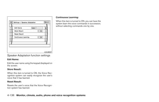 Continuous Learning:
                                                   When this item is turned to ON, you can have the
                                                   system learn the voice commands in succession,
                                                   without selecting commands one by one.




                                       LSU0037
Speaker Adaptation function settings
Edit Name:
Edit the user name using the keypad displayed on
the screen.
Store Result:
When this item is turned to ON, the Voice Rec-
ognition system can easily recognize the user’s
voice that it has learned.
Reset Result:
Resets the user’s voice that the Voice Recogni-
tion system has learned.


4-136 Monitor, climate, audio, phone and voice recognition systems




                                                                               ੬ REVIEW COPY—2009 Maxima (max)
                                                                               Owners Manual—USA_English (nna)
                                                                               11/03/08—debbie ੭
 