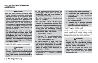 PRECAUTIONS WHEN STARTING
AND DRIVING

                 WARNING                      ● If you suspect that exhaust fumes are           a. The vehicle is raised for service.
                                                entering the vehicle, drive with all win-
● Do not leave children or adults who           dows fully open, and have the vehicle
                                                                                                b. You suspect that exhaust fumes are
  would normally require the assistance                                                            entering  into    the   passenger
                                                inspected immediately.
  of others alone in your vehicle. Pets                                                            compartment.
  should also not be left alone. They         ● Do not run the engine in closed spaces
                                                                                                c. You notice a change in the sound of
  could accidentally injure themselves or       such as a garage.
                                                                                                   the exhaust system.
  others through inadvertent operation of     ● Do not park the vehicle with the engine
  the vehicle. Also, on hot, sunny days,                                                        d. You have had an accident involving
                                                running for any extended length of time.
  temperatures in a closed vehicle could                                                           damage to the exhaust system, un-
  quickly become high enough to cause         ● Keep the trunk lid closed while driving,           derbody, or rear of the vehicle.
  severe or possibly fatal injuries to          otherwise exhaust gases could be
  people or animals.                            drawn into the passenger compart-            THREE-WAY CATALYST
                                                ment. If you must drive with the trunk lid
● Closely supervise children when they          open, follow these precautions:
                                                                                             The three-way catalyst is an emission control
  are around cars to prevent them from                                                       device installed in the exhaust system. Exhaust
  playing and becoming locked in the            1. Open all the windows.                     gases in the three-way catalyst are burned at
  trunk where they could be seriously in-                                                    high temperatures to help reduce pollutants.
                                                2. Set the         air recirculation but-
  jured. Keep the car locked, with the rear
                                                   ton to off and the fan control dial to
  seatback and trunk lid securely latched                                                                       WARNING
                                                   high to circulate the air.
  when not in use, and prevent children’s
  access to car keys.                         ● If electrical wiring or other cable con-     ● The exhaust gas and the exhaust sys-
                                                nections must pass to a trailer through        tem are very hot. Keep people, animals
EXHAUST GAS (carbon monoxide)                   the seal on the trunk lid or the body,         or flammable materials away from the
                                                follow the manufacturer’s recommen-            exhaust system components.
                 WARNING                        dation to prevent carbon monoxide en-        ● Do not stop or park the vehicle over
                                                try into the vehicle.                          flammable materials such as dry grass,
● Do not breathe exhaust gases; they
                                              ● The exhaust system and body should be          waste paper or rags. They may ignite
  contain colorless and odorless carbon
                                                inspected by a qualified mechanic              and cause a fire.
  monoxide. Carbon monoxide is danger-
  ous. It can cause unconsciousness or          whenever:
  death.

5-2 Starting and driving




                                                                        ੬ REVIEW COPY—2009 Maxima (max)
                                                                        Owners Manual—USA_English (nna)
                                                                        11/03/08—debbie ੭
 