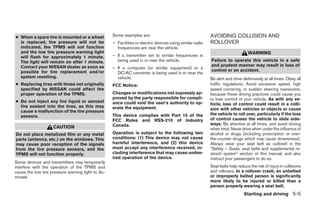 ● When a spare tire is mounted or a wheel            Some examples are:                                     AVOIDING COLLISION AND
  is replaced, tire pressure will not be             – Facilities or electric devices using similar radio   ROLLOVER
  indicated, the TPMS will not function                frequencies are near the vehicle.
  and the low tire pressure warning light                                                                                         WARNING
  will flash for approximately 1 minute.             – If a transmitter set to similar frequencies is
  The light will remain on after 1 minute.             being used in or near the vehicle.                   Failure to operate this vehicle in a safe
  Contact your NISSAN dealer as soon as                                                                     and prudent manner may result in loss of
                                                     – If a computer (or similar equipment) or a
  possible for tire replacement and/or                                                                      control or an accident.
                                                       DC/AC converter is being used in or near the
  system resetting.                                    vehicle.                                             Be alert and drive defensively at all times. Obey all
● Replacing tires with those not originally          FCC Notice:                                            traffic regulations. Avoid excessive speed, high
  specified by NISSAN could affect the                                                                      speed cornering, or sudden steering maneuvers,
  proper operation of the TPMS.                      Changes or modifications not expressly ap-             because these driving practices could cause you
                                                     proved by the party responsible for compli-            to lose control of your vehicle. As with any ve-
● Do not inject any tire liquid or aerosol           ance could void the user’s authority to op-            hicle, loss of control could result in a colli-
  tire sealant into the tires, as this may           erate the equipment.                                   sion with other vehicles or objects or cause
  cause a malfunction of the tire pressure
                                                     This device complies with Part 15 of the               the vehicle to roll over, particularly if the loss
  sensors.
                                                     FCC Rules and RSS-210 of Industry                      of control causes the vehicle to slide side-
                                                     Canada.                                                ways. Be attentive at all times, and avoid driving
                     CAUTION                                                                                when tired. Never drive when under the influence of
Do not place metalized film or any metal             Operation is subject to the following two              alcohol or drugs (including prescription or over-
parts (antenna, etc.) on the windows. This           conditions: (1) This device may not cause              the-counter drugs which may cause drowsiness).
may cause poor reception of the signals              harmful interference, and (2) this device              Always wear your seat belt as outlined in the
from the tire pressure sensors, and the              must accept any interference received, in-             “Safety – Seats, seat belts and supplemental re-
TPMS will not function properly.                     cluding interference that may cause undes-             straint system” section of this manual, and also
                                                     ired operation of the device.                          instruct your passengers to do so.
Some devices and transmitters may temporarily
interfere with the operation of the TPMS and                                                                Seat belts help reduce the risk of injury in collisions
cause the low tire pressure warning light to illu-                                                          and rollovers. In a rollover crash, an unbelted
minate.                                                                                                     or improperly belted person is significantly
                                                                                                            more likely to be injured or killed than a
                                                                                                            person properly wearing a seat belt.
                                                                                                                                Starting and driving 5-5




                                                                                    ੬ REVIEW COPY—2009 Maxima (max)
                                                                                    Owners Manual—USA_English (nna)
                                                                                    11/03/08—debbie ੭
 