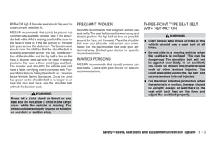 80 lbs (36 kg). A booster seat should be used to         PREGNANT WOMEN                                       THREE-POINT TYPE SEAT BELT
obtain proper seat belt fit.                                                                                  WITH RETRACTOR
                                                         NISSAN recommends that pregnant women use
NISSAN recommends that a child be placed in a            seat belts. The seat belt should be worn snug and
commercially available booster seat if the shoul-        always position the lap belt as low as possible                       WARNING
der belt in the child’s seating position fits close to   around the hips, not the waist. Place the shoulder   ● Every person who drives or rides in this
the face or neck or if the lap portion of the seat       belt over your shoulder and across your chest.         vehicle should use a seat belt at all
belt goes across the abdomen. The booster seat           Never run the lap/shoulder belt over your ab-          times.
should raise the child so that the shoulder belt is      dominal area. Contact your doctor for specific
properly positioned across the top, middle por-          recommendations.                                     ● Do not ride in a moving vehicle when
tion of the shoulder and the lap belt is low on the                                                             the seatback is reclined. This can be
hips. A booster seat can only be used in seating         INJURED PERSONS                                        dangerous. The shoulder belt will not
positions that have a three-point type seat belt.                                                               be against your body. In an accident,
                                                         NISSAN recommends that injured persons use
The booster seat should fit the vehicle seat and                                                                you could be thrown into it and receive
                                                         seat belts. Check with your doctor for specific
have a label certifying that it complies with Fed-                                                              neck or other serious injuries. You
                                                         recommendations.
eral Motor Vehicle Safety Standards or Canadian                                                                 could also slide under the lap belt and
Motor Vehicle Safety Standards. Once the child                                                                  receive serious internal injuries.
has grown so the shoulder belt is no longer on or                                                             ● For the most effective protection when
near the face and neck, use the shoulder belt                                                                   the vehicle is in motion, the seat should
without the booster seat.                                                                                       be upright. Always sit well back in the
                                                                                                                seat with both feet on the floor and
                      WARNING                                                                                   adjust the seat belt properly.
Never let a child stand or kneel on any
seat and do not allow a child in the cargo
areas while the vehicle is moving. The
child could be seriously injured or killed in
an accident or sudden stop.




                                                                             Safety—Seats, seat belts and supplemental restraint system 1-13




                                                                                       ੬ REVIEW COPY—2009 Maxima (max)
                                                                                       Owners Manual—USA_English (nna)
                                                                                       10/20/08—debbie ੭
 
