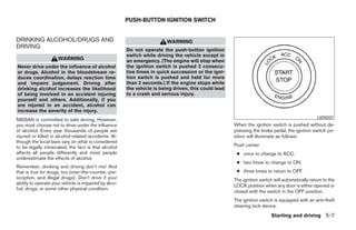 PUSH-BUTTON IGNITION SWITCH


DRINKING ALCOHOL/DRUGS AND                                               WARNING
DRIVING
                                                       Do not operate the push-button ignition
                                                       switch while driving the vehicle except in
                     WARNING                           an emergency. (The engine will stop when
Never drive under the influence of alcohol             the ignition switch is pushed 3 consecu-
or drugs. Alcohol in the bloodstream re-               tive times in quick succession or the igni-
duces coordination, delays reaction time               tion switch is pushed and held for more
and impairs judgement. Driving after                   than 2 seconds.) If the engine stops while
drinking alcohol increases the likelihood              the vehicle is being driven, this could lead
of being involved in an accident injuring              to a crash and serious injury.
yourself and others. Additionally, if you
are injured in an accident, alcohol can
increase the severity of the injury.
                                                                                                                                                LSD0237
NISSAN is committed to safe driving. However,
you must choose not to drive under the influence                                                      When the ignition switch is pushed without de-
of alcohol. Every year thousands of people are                                                        pressing the brake pedal, the ignition switch po-
injured or killed in alcohol-related accidents. Al-                                                   sition will illuminate as follows:
though the local laws vary on what is considered
to be legally intoxicated, the fact is that alcohol                                                   Push center
affects all people differently and most people                                                         ● once to change to ACC.
underestimate the effects of alcohol.
                                                                                                       ● two times to change to ON.
Remember, drinking and driving don’t mix! And
that is true for drugs, too (over-the-counter, pre-                                                    ● three times to return to OFF.
scription, and illegal drugs). Don’t drive if your                                                    The ignition switch will automatically return to the
ability to operate your vehicle is impaired by alco-
                                                                                                      LOCK position when any door is either opened or
hol, drugs, or some other physical condition.
                                                                                                      closed with the switch in the OFF position.
                                                                                                      The ignition switch is equipped with an anti-theft
                                                                                                      steering lock device.
                                                                                                                         Starting and driving 5-7




                                                                                 ੬ REVIEW COPY—2009 Maxima (max)
                                                                                 Owners Manual—USA_English (nna)
                                                                                 11/03/08—debbie ੭
 