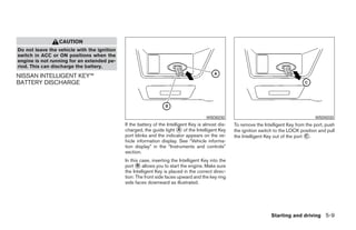 CAUTION
Do not leave the vehicle with the ignition
switch in ACC or ON positions when the
engine is not running for an extended pe-
riod. This can discharge the battery.
NISSAN INTELLIGENT KEY™
BATTERY DISCHARGE




                                                                                       WSD0232                                             WSD0233
                                             If the battery of the Intelligent Key is almost dis-   To remove the Intelligent Key from the port, push
                                             charged, the guide light ᭺ of the Intelligent Key
                                                                          A                         the ignition switch to the LOCK position and pull
                                             port blinks and the indicator appears on the ve-       the Intelligent Key out of the port ᭺.
                                                                                                                                        C
                                             hicle information display. See “Vehicle informa-
                                             tion display” in the “Instruments and controls”
                                             section.
                                             In this case, inserting the Intelligent Key into the
                                             port ᭺ allows you to start the engine. Make sure
                                                   B
                                             the Intelligent Key is placed in the correct direc-
                                             tion: The front side faces upward and the key ring
                                             side faces downward as illustrated.




                                                                                                                      Starting and driving 5-9




                                                                            ੬ REVIEW COPY—2009 Maxima (max)
                                                                            Owners Manual—USA_English (nna)
                                                                            11/03/08—debbie ੭
 