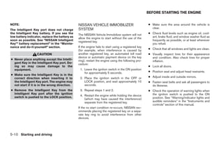 BEFORE STARTING THE ENGINE


NOTE:                                           NISSAN VEHICLE IMMOBILIZER                            ● Make sure the area around the vehicle is
                                                SYSTEM                                                  clear.
The Intelligent Key port does not charge
the Intelligent Key battery. If you see the     The NISSAN Vehicle Immobilizer system will not        ● Check fluid levels such as engine oil, cool-
low battery indicator, replace the battery as   allow the engine to start without the use of the        ant, brake fluid, and window washer fluid as
soon as possible. See “NISSAN Intelligent       registered key.                                         frequently as possible, or at least whenever
Key™ battery replacement” in the “Mainte-                                                               you refuel.
nance and do-it-yourself” section.              If the engine fails to start using a registered key
                                                (for example, when interference is caused by          ● Check that all windows and lights are clean.
                   CAUTION                      another registered key, an automated toll road        ● Visually inspect tires for their appearance
                                                device or automatic payment device on the key           and condition. Also check tires for proper
● Never place anything except the Intelli-      ring), restart the engine using the following pro-      inflation.
  gent Key in the Intelligent Key port. Do-     cedure:
  ing so may cause damage to the                                                                      ● Lock all doors.
  equipment.                                     1. Leave the ignition switch in the ON position
                                                    for approximately 5 seconds.                      ● Position seat and adjust head restraints.
● Make sure the Intelligent Key is in the
  correct direction when inserting it to         2. Place the ignition switch in the OFF or           ● Adjust inside and outside mirrors.
  the Intelligent Key port. The engine may          LOCK position, and wait approximately 10          ● Fasten seat belts and ask all passengers to
  not start if it is in the wrong direction.        seconds.                                            do likewise.
● Remove the Intelligent Key from the            3. Repeat steps 1 and 2.                             ● Check the operation of warning lights when
  Intelligent Key port after the ignition                                                               the ignition switch is pushed to the ON
                                                 4. Restart the engine while holding the device
  switch is pushed to the LOCK position.                                                                position. See “Warning/indicator lights and
                                                    (which may have caused the interference)
                                                    separate from the registered key.                   audible reminders” in the “Instruments and
                                                                                                        controls” section of this manual.
                                                If the no start condition re-occurs, NISSAN rec-
                                                ommends placing the registered key on a sepa-
                                                rate key ring to avoid interference from other
                                                devices.




5-10 Starting and driving




                                                                              ੬ REVIEW COPY—2009 Maxima (max)
                                                                              Owners Manual—USA_English (nna)
                                                                              11/03/08—debbie ੭
 