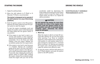 STARTING THE ENGINE                                                                                       DRIVING THE VEHICLE


1. Apply the parking brake.                                accelerator pedal by depressing the            CONTINUOUSLY VARIABLE
                                                           brake pedal and pushing the push-button        TRANSMISSION (CVT)
2. Move the shift selector to P (Park) or N                ignition switch to start the engine. If the
   (Neutral). P (Park) is recommended.                     engine starts, but fails to run, repeat the
   The starter is designed not to operate if               above procedure.
   the shift selector is in any of the driving
   positions.                                                            CAUTION
3. Push the ignition switch to the ON position.      Do not operate the starter for more than
   Depress the brake pedal and push the igni-        15 seconds at a time. If the engine does
   tion switch to start the engine.                  not start, push the ignition switch to the
                                                     OFF position and wait 10 seconds before
   To start the engine immediately, push and         cranking again, otherwise the starter
   release the ignition switch while depressing      could be damaged.
   the brake pedal with the ignition switch in
   any position.                                     4. Warm-up
   ● If the engine is very hard to start in ex-         Allow the engine to idle for at least 30 sec-
     tremely cold weather or when restarting,           onds after starting. Do not race the engine
     depress the accelerator pedal a little (ap-        while warming it up. Drive at moderate
     proximately 1/3 to the floor) and while            speed for a short distance first, especially in
     holding, crank the engine. Release the             cold weather. In cold weather, keep the en-
     accelerator pedal when the engine starts.          gine running for a minimum of 2 - 3 minutes
                                                        before shutting it off. Starting and stopping
   ● If the engine is very hard to start because        the engine over a short period of time may
     it is flooded, depress the accelerator             make the vehicle more difficult to start.
     pedal all the way to the floor and hold it.
     Push the ignition switch to the ON posi-        5. To stop the engine, shift the shift selector to
     tion to start cranking the engine. After 5 or      the P (Park) position and push the ignition
     6 seconds, stop cranking by pushing the            switch to the OFF position.
     ignition switch to LOCK. After cranking
     the engine, release the accelerator pedal.
     Crank the engine with your foot off the
                                                                                                                    Starting and driving 5-11




                                                                                  ੬ REVIEW COPY—2009 Maxima (max)
                                                                                  Owners Manual—USA_English (nna)
                                                                                  11/03/08—debbie ੭
 