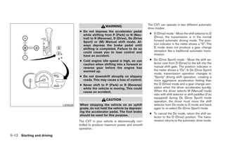The CVT can operate in two different automatic
                                                         WARNING
                                                                                       drive modes:
                                      ● Do not depress the accelerator pedal
                                        while shifting from P (Park) or N (Neu-         ● D (Drive) mode - Move the shift selector to D
                                        tral) to R (Reverse), D (Drive), Ds (Drive        (Drive), the transmission is in the normal
                                        Sport) or (M) Manual shift mode. Al-              forward automatic driving mode. The posi-
                                        ways depress the brake pedal until                tion indicator in the meter shows a “D”. The
                                        shifting is completed. Failure to do so           D mode does not produce a gear change
                                        could cause you to lose control and               sensation like a traditional automatic trans-
                                        have an accident.                                 mission.

                                      ● Cold engine idle speed is high, so use          ● Ds (Drive Sport) mode - Move the shift se-
                                        caution when shifting into a forward or           lector over from D (Drive) to the left into the
                                        reverse gear before the engine has                manual shift gate. The position indicator in
                                        warmed up.                                        the meter shows a “Ds”. In Ds (Drive Sport)
                                                                                          mode, transmission operation changes to
                                      ● Do not downshift abruptly on slippery             ЉSporty” driving shift operation, creating a
                                        roads. This may cause a loss of control.          more aggressive acceleration feeling than
                                      ● Never shift to P (Park) or R (Reverse)            the D (Drive) mode and a gear change sen-
                                        while the vehicle is moving. This could           sation when the driver accelerates quickly.
                                        cause an accident.                                When the driver selects M (Manual) mode
                                                                                          ratio with shift selector or shift paddles (if so
                                                                                          equipped) during Ds (Drive Sport) mode
                                                         CAUTION                          operation, the driver must move the shift
                            LSD0238   When stopping the vehicle on an uphill              selector from Ds mode to D mode and back
                                      grade, do not hold the vehicle by depress-          again to re-select Ds (Drive Sport) mode.
                                      ing the accelerator pedal. The foot brake
                                                                                        ● To cancel the Ds mode, return the shift se-
                                      should be used for this purpose.
                                                                                          lector to the D (Drive) position. The trans-
                                      The CVT in your vehicle is electronically con-      mission returns to the automatic drive mode.
                                      trolled to produce maximum power and smooth
                                      operation.

5-12 Starting and driving




                                                                 ੬ REVIEW COPY—2009 Maxima (max)
                                                                 Owners Manual—USA_English (nna)
                                                                 11/03/08—debbie ੭
 